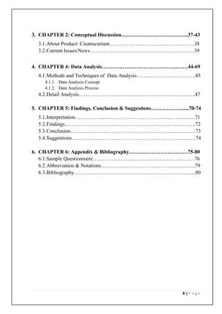 3. CHAPTER 2: Conceptual Discussion…………………….…………..37-43
  3.1. About Product: Cisatracurium………………………………………….38
  3.2. Current Issues/News……………………………………………………39


4. CHAPTER 4: Data Analysis……………………………………..……44-69
  4.1. Methods and Techniques of Data Analysis…………………………….45
     4.1.1. Data Analysis Concept
     4.1.2. Data Analysis Process
  4.2. Detail Analysis……………………………………………………….....47

5. CHAPTER 5: Findings, Conclusion & Suggestions……………….....70-74
  5.1. Interpretation…………………………………………………………....71
  5.2. Findings………………………………………………………….……...72
  5.3. Conclusion………………………………………………………..……..73
  5.4. Suggestions……………………………………………………….…..…74

6. CHAPTER 6: Appendix & Bibliography…………………………….75-80
   6.1. Sample Questionnaire……………………………………………….….76
   6.2. Abbreviation & Notations………………………………………….…...79
   6.3. Bibliography……………………………………………………….…....80




                                                         8|Page
 