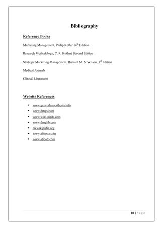 Bibliography

Reference Books

Marketing Management, Philip Kotler 14th Edition

Research Methodology, C. R. Kothari Second Edition

Strategic Marketing Management, Richard M. S. Wilson, 3rd Edition

Medical Journals

Clinical Literatures




Website References

      www.generalanaesthesia.info
      www.drugs.com
      www.wiki-meds.com
      www.druglib.com
      en.wikipedia.org
      www.abbott.co.in
      www.abbott.com




                                                                    80 | P a g e
 