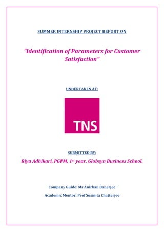 SUMMER INTERNSHIP PROJECT REPORT ON
“Identification of Parameters for Customer
Satisfaction”
UNDERTAKEN AT:
SUBMITTED BY:
Riya Adhikari, PGPM, 1st year, Globsyn Business School.
Company Guide: Mr Anirban Banerjee
Academic Mentor: Prof Susmita Chatterjee
 