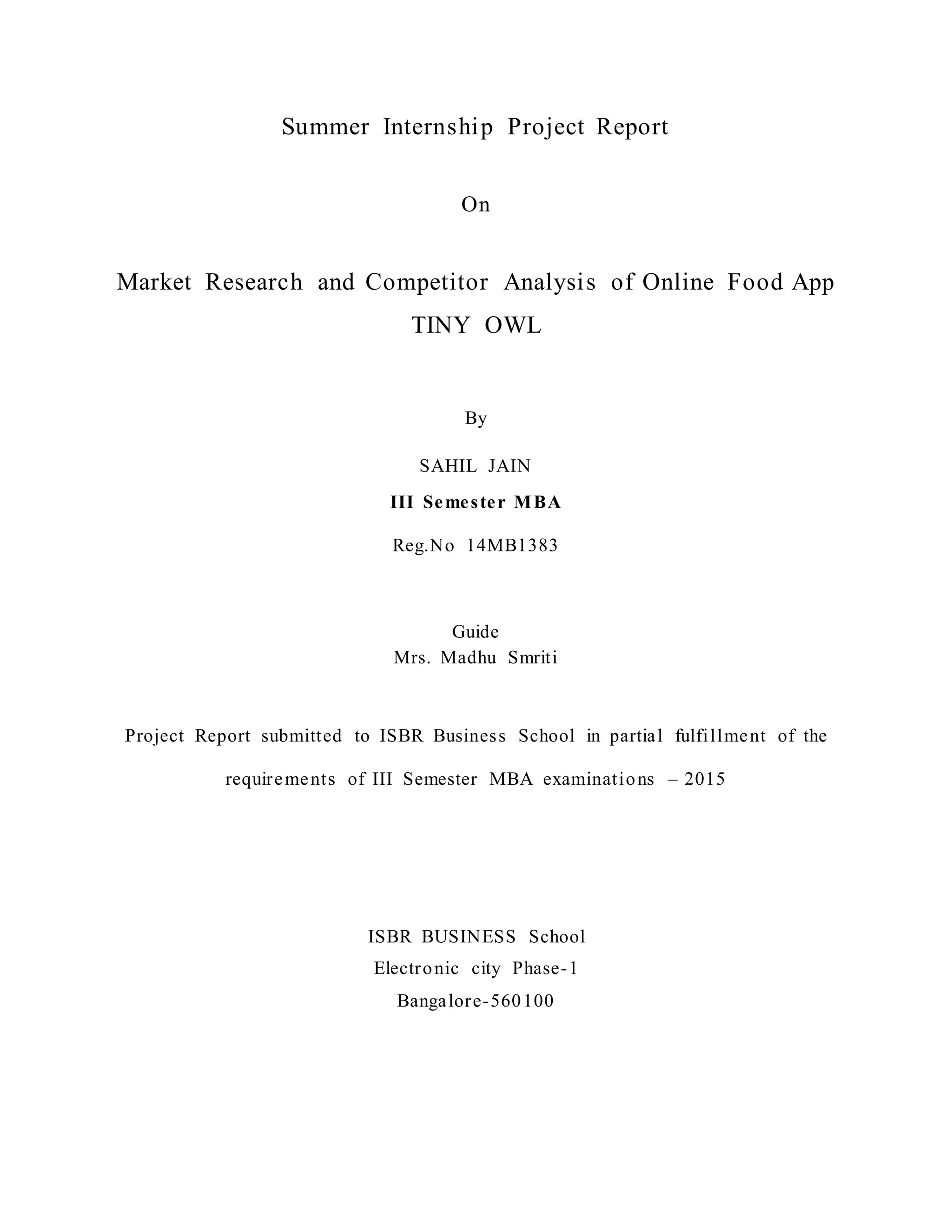 Summer Internship Project Report
On
Market Research and Competitor Analysis of Online Food App
TINY OWL
By
SAHIL JAIN
III Semester MBA
Reg.No 14MB1383
Guide
Mrs. Madhu Smriti
Project Report submitted to ISBR Business School in partial fulfillment of the
requirements of III Semester MBA examinations – 2015
ISBR BUSINESS School
Electronic city Phase-1
Bangalore-560100
 