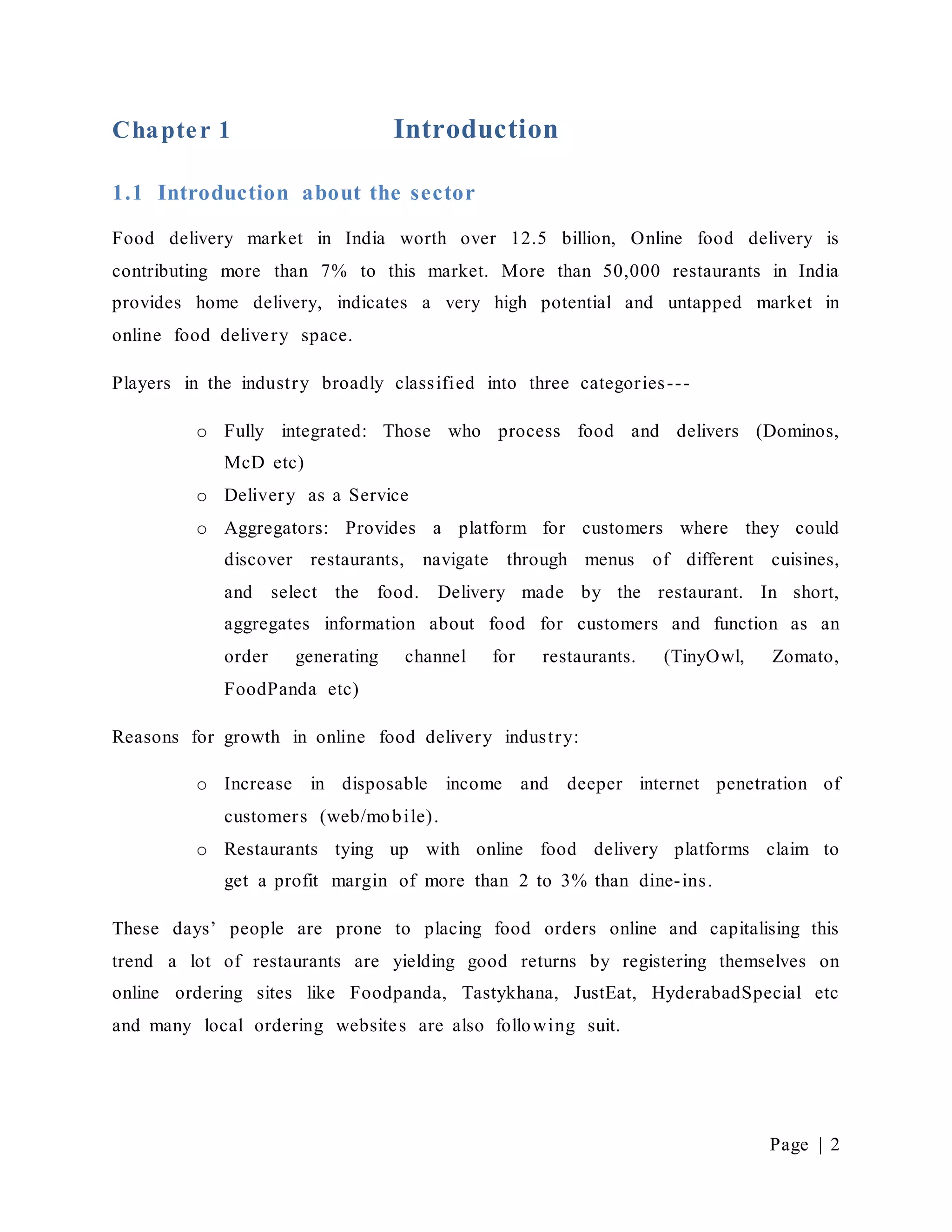 Page | 2
Chapter 1 Introduction
1.1 Introduction about the sector
Food delivery market in India worth over 12.5 billion, Online food delivery is
contributing more than 7% to this market. More than 50,000 restaurants in India
provides home delivery, indicates a very high potential and untapped market in
online food delivery space.
Players in the industry broadly classified into three categories---
o Fully integrated: Those who process food and delivers (Dominos,
McD etc)
o Delivery as a Service
o Aggregators: Provides a platform for customers where they could
discover restaurants, navigate through menus of different cuisines,
and select the food. Delivery made by the restaurant. In short,
aggregates information about food for customers and function as an
order generating channel for restaurants. (TinyOwl, Zomato,
FoodPanda etc)
Reasons for growth in online food delivery industry:
o Increase in disposable income and deeper internet penetration of
customers (web/mobile).
o Restaurants tying up with online food delivery platforms claim to
get a profit margin of more than 2 to 3% than dine-ins.
These days’ people are prone to placing food orders online and capitalising this
trend a lot of restaurants are yielding good returns by registering themselves on
online ordering sites like Foodpanda, Tastykhana, JustEat, HyderabadSpecial etc
and many local ordering websites are also following suit.
 
