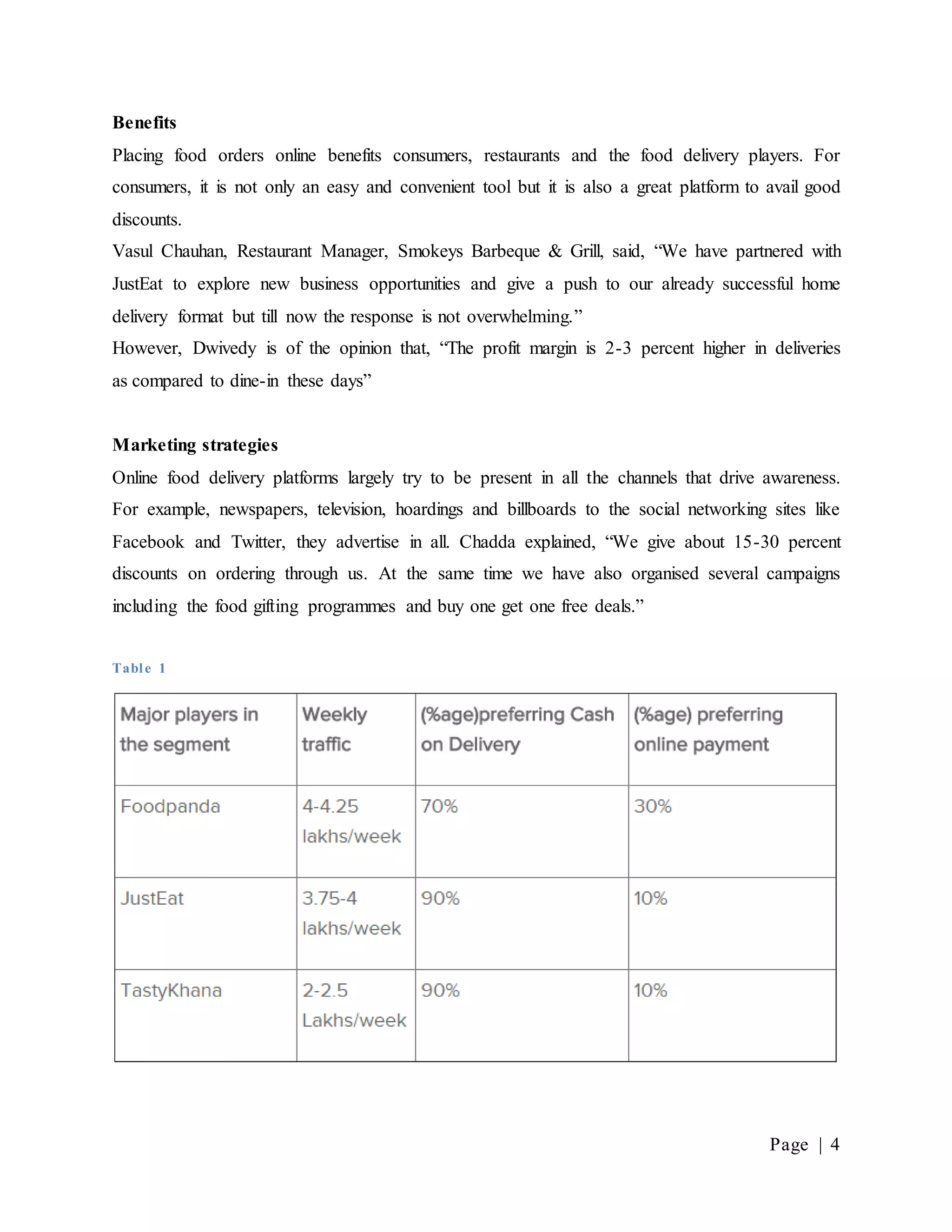 Page | 4
Benefits
Placing food orders online benefits consumers, restaurants and the food delivery players. For
consumers, it is not only an easy and convenient tool but it is also a great platform to avail good
discounts.
Vasul Chauhan, Restaurant Manager, Smokeys Barbeque & Grill, said, “We have partnered with
JustEat to explore new business opportunities and give a push to our already successful home
delivery format but till now the response is not overwhelming.”
However, Dwivedy is of the opinion that, “The profit margin is 2-3 percent higher in deliveries
as compared to dine-in these days”
Marketing strategies
Online food delivery platforms largely try to be present in all the channels that drive awareness.
For example, newspapers, television, hoardings and billboards to the social networking sites like
Facebook and Twitter, they advertise in all. Chadda explained, “We give about 15-30 percent
discounts on ordering through us. At the same time we have also organised several campaigns
including the food gifting programmes and buy one get one free deals.”
Table 1
 