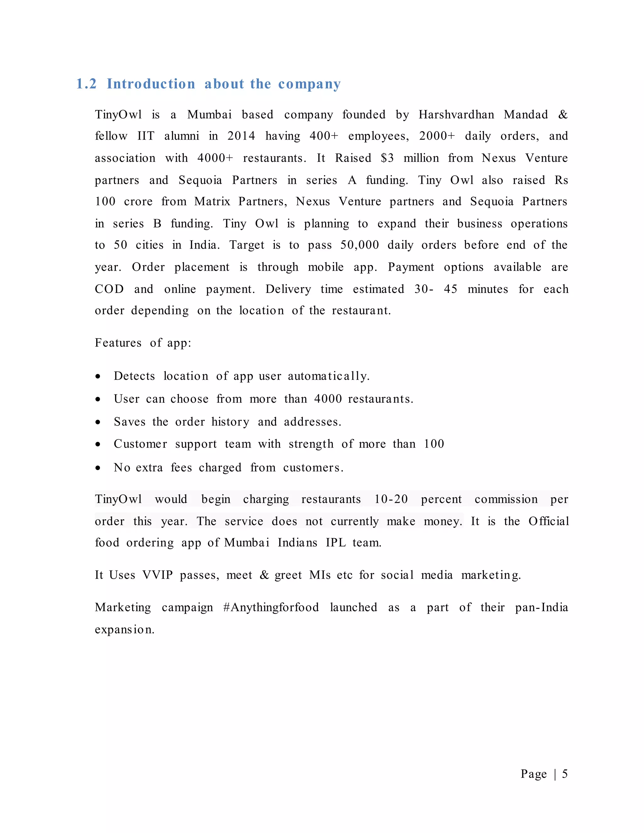 Page | 5
1.2 Introduction about the company
TinyOwl is a Mumbai based company founded by Harshvardhan Mandad &
fellow IIT alumni in 2014 having 400+ employees, 2000+ daily orders, and
association with 4000+ restaurants. It Raised $3 million from Nexus Venture
partners and Sequoia Partners in series A funding. Tiny Owl also raised Rs
100 crore from Matrix Partners, Nexus Venture partners and Sequoia Partners
in series B funding. Tiny Owl is planning to expand their business operations
to 50 cities in India. Target is to pass 50,000 daily orders before end of the
year. Order placement is through mobile app. Payment options available are
COD and online payment. Delivery time estimated 30- 45 minutes for each
order depending on the location of the restaurant.
Features of app:
 Detects location of app user automatically.
 User can choose from more than 4000 restaurants.
 Saves the order history and addresses.
 Customer support team with strength of more than 100
 No extra fees charged from customers.
TinyOwl would begin charging restaurants 10-20 percent commission per
order this year. The service does not currently make money. It is the Official
food ordering app of Mumbai Indians IPL team.
It Uses VVIP passes, meet & greet MIs etc for social media marketing.
Marketing campaign #Anythingforfood launched as a part of their pan-India
expansion.
 