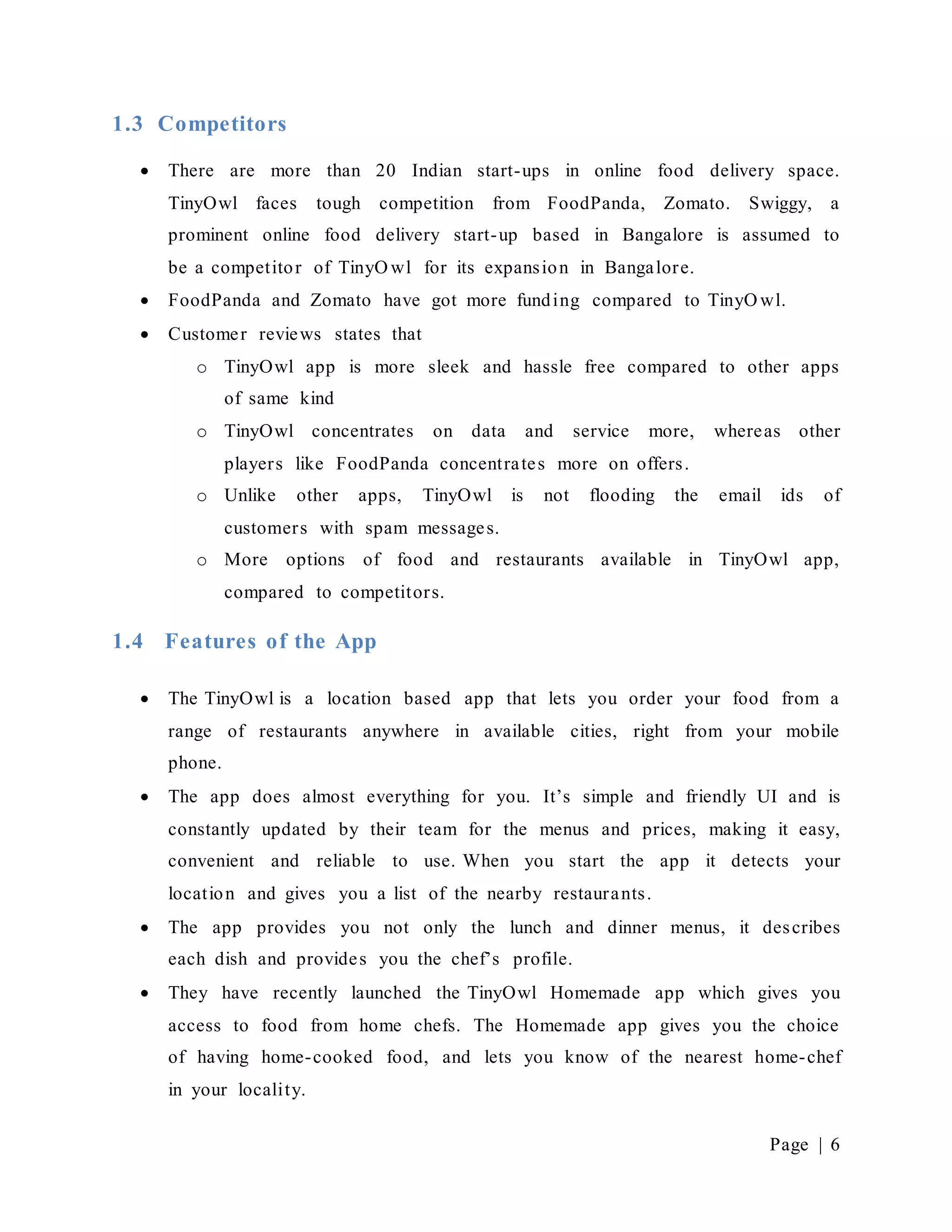 Page | 6
1.3 Competitors
 There are more than 20 Indian start-ups in online food delivery space.
TinyOwl faces tough competition from FoodPanda, Zomato. Swiggy, a
prominent online food delivery start-up based in Bangalore is assumed to
be a competitor of TinyO wl for its expansion in Bangalore.
 FoodPanda and Zomato have got more funding compared to TinyO wl.
 Customer reviews states that
o TinyOwl app is more sleek and hassle free compared to other apps
of same kind
o TinyOwl concentrates on data and service more, whereas other
players like FoodPanda concentrates more on offers.
o Unlike other apps, TinyOwl is not flooding the email ids of
customers with spam messages.
o More options of food and restaurants available in TinyOwl app,
compared to competitors.
1.4 Features of the App
 The TinyOwl is a location based app that lets you order your food from a
range of restaurants anywhere in available cities, right from your mobile
phone.
 The app does almost everything for you. It’s simple and friendly UI and is
constantly updated by their team for the menus and prices, making it easy,
convenient and reliable to use. When you start the app it detects your
location and gives you a list of the nearby restaurants.
 The app provides you not only the lunch and dinner menus, it describes
each dish and provides you the chef’s profile.
 They have recently launched the TinyOwl Homemade app which gives you
access to food from home chefs. The Homemade app gives you the choice
of having home-cooked food, and lets you know of the nearest home-chef
in your locality.
 