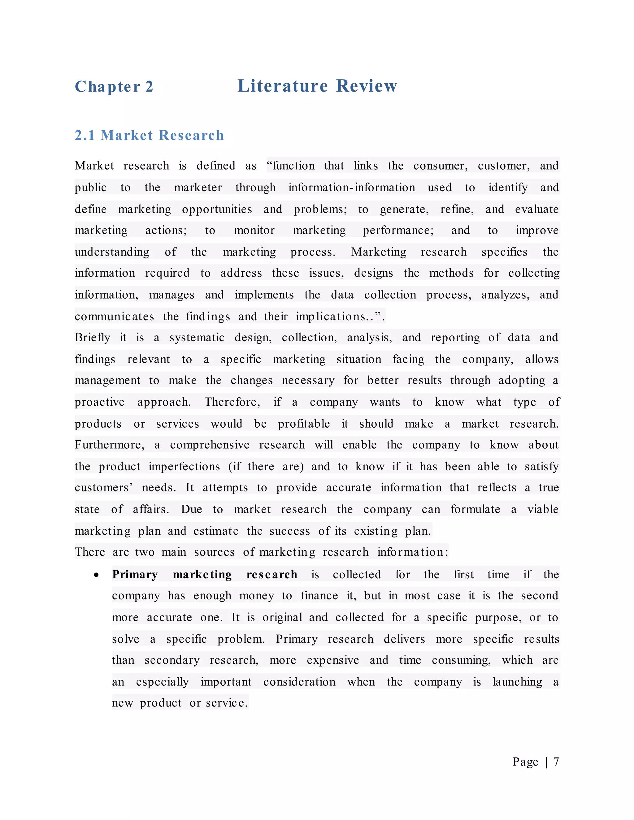 Page | 7
Chapter 2 Literature Review
2.1 Market Research
Market research is defined as “function that links the consumer, customer, and
public to the marketer through information-information used to identify and
define marketing opportunities and problems; to generate, refine, and evaluate
marketing actions; to monitor marketing performance; and to improve
understanding of the marketing process. Marketing research specifies the
information required to address these issues, designs the methods for collecting
information, manages and implements the data collection process, analyzes, and
communicates the findings and their implications..”.
Briefly it is a systematic design, collection, analysis, and reporting of data and
findings relevant to a specific marketing situation facing the company, allows
management to make the changes necessary for better results through adopting a
proactive approach. Therefore, if a company wants to know what type of
products or services would be profitable it should make a market research.
Furthermore, a comprehensive research will enable the company to know about
the product imperfections (if there are) and to know if it has been able to satisfy
customers’ needs. It attempts to provide accurate information that reflects a true
state of affairs. Due to market research the company can formulate a viable
marketing plan and estimate the success of its existing plan.
There are two main sources of marketing research information:
 Primary marketing research is collected for the first time if the
company has enough money to finance it, but in most case it is the second
more accurate one. It is original and collected for a specific purpose, or to
solve a specific problem. Primary research delivers more specific results
than secondary research, more expensive and time consuming, which are
an especially important consideration when the company is launching a
new product or service.
 
