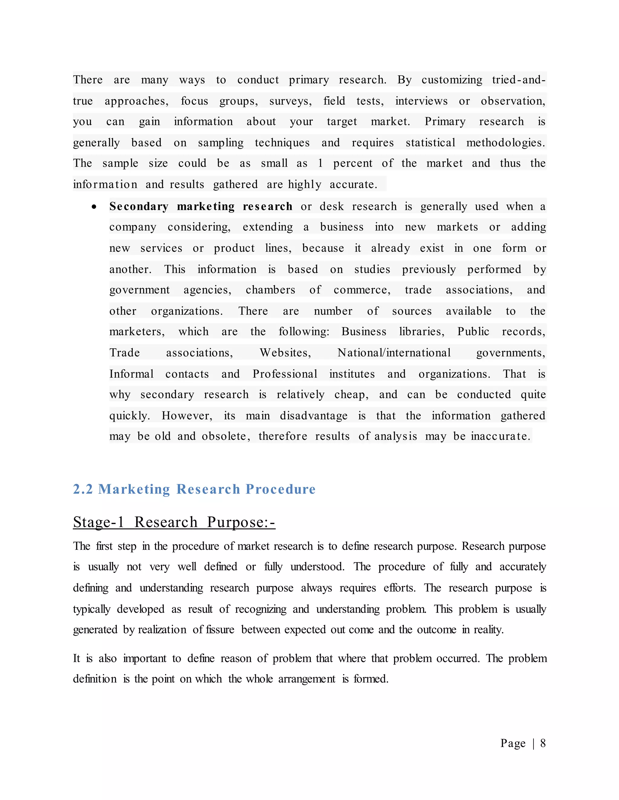 Page | 8
There are many ways to conduct primary research. By customizing tried-and-
true approaches, focus groups, surveys, field tests, interviews or observation,
you can gain information about your target market. Primary research is
generally based on sampling techniques and requires statistical methodologies.
The sample size could be as small as 1 percent of the market and thus the
information and results gathered are highly accurate.
 Secondary marketing research or desk research is generally used when a
company considering, extending a business into new markets or adding
new services or product lines, because it already exist in one form or
another. This information is based on studies previously performed by
government agencies, chambers of commerce, trade associations, and
other organizations. There are number of sources available to the
marketers, which are the following: Business libraries, Public records,
Trade associations, Websites, National/international governments,
Informal contacts and Professional institutes and organizations. That is
why secondary research is relatively cheap, and can be conducted quite
quickly. However, its main disadvantage is that the information gathered
may be old and obsolete, therefore results of analysis may be inaccurate.
2.2 Marketing Research Procedure
Stage-1 Research Purpose:-
The first step in the procedure of market research is to define research purpose. Research purpose
is usually not very well defined or fully understood. The procedure of fully and accurately
defining and understanding research purpose always requires efforts. The research purpose is
typically developed as result of recognizing and understanding problem. This problem is usually
generated by realization of fissure between expected out come and the outcome in reality.
It is also important to define reason of problem that where that problem occurred. The problem
definition is the point on which the whole arrangement is formed.
 
