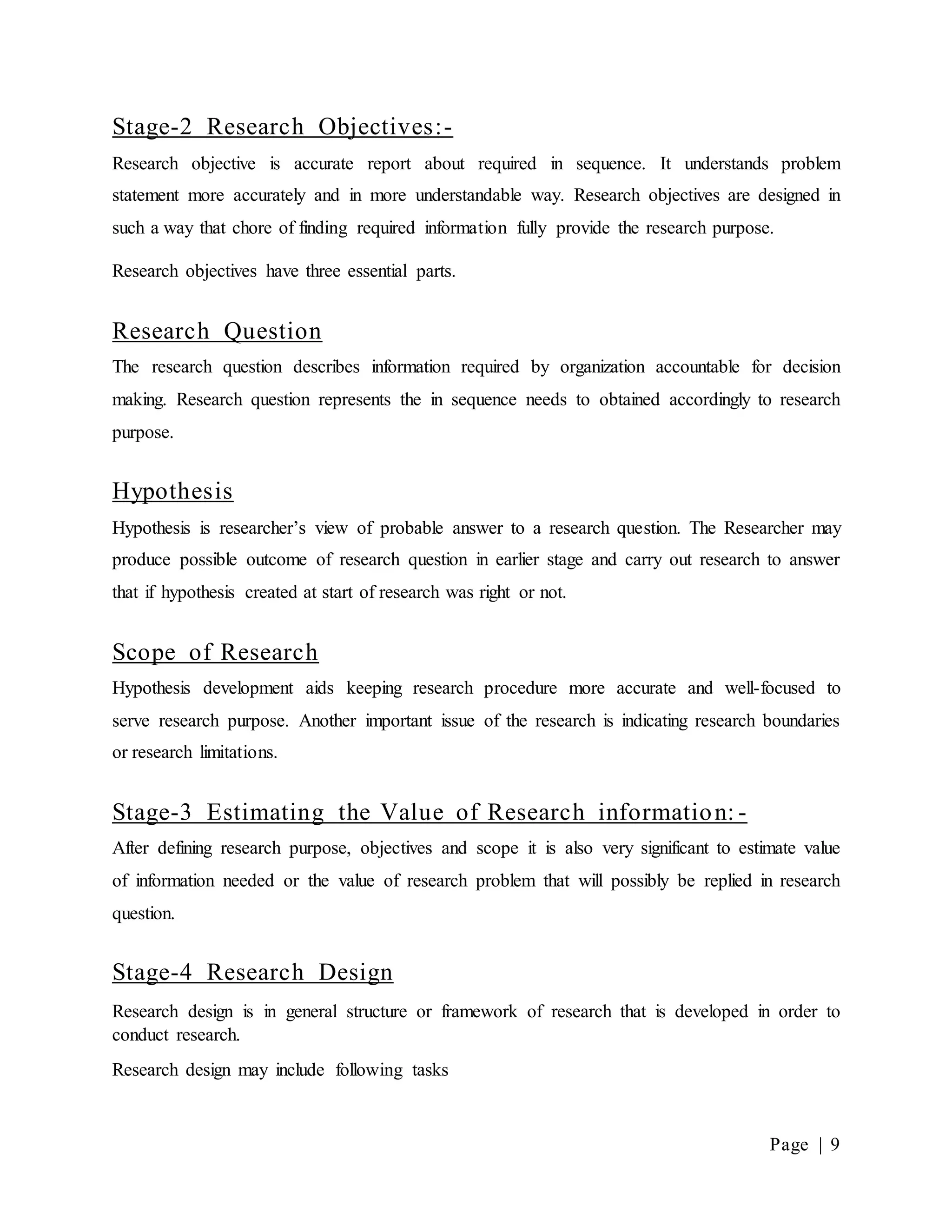 Page | 9
Stage-2 Research Objectives:-
Research objective is accurate report about required in sequence. It understands problem
statement more accurately and in more understandable way. Research objectives are designed in
such a way that chore of finding required information fully provide the research purpose.
Research objectives have three essential parts.
Research Question
The research question describes information required by organization accountable for decision
making. Research question represents the in sequence needs to obtained accordingly to research
purpose.
Hypothesis
Hypothesis is researcher’s view of probable answer to a research question. The Researcher may
produce possible outcome of research question in earlier stage and carry out research to answer
that if hypothesis created at start of research was right or not.
Scope of Research
Hypothesis development aids keeping research procedure more accurate and well-focused to
serve research purpose. Another important issue of the research is indicating research boundaries
or research limitations.
Stage-3 Estimating the Value of Research information: -
After defining research purpose, objectives and scope it is also very significant to estimate value
of information needed or the value of research problem that will possibly be replied in research
question.
Stage-4 Research Design
Research design is in general structure or framework of research that is developed in order to
conduct research.
Research design may include following tasks
 