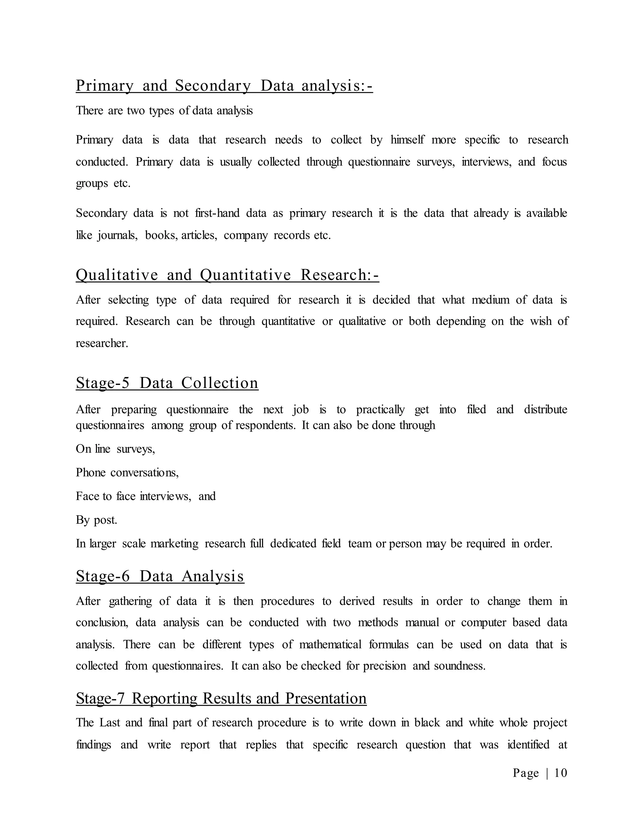 Page | 10
Primary and Secondary Data analysis:-
There are two types of data analysis
Primary data is data that research needs to collect by himself more specific to research
conducted. Primary data is usually collected through questionnaire surveys, interviews, and focus
groups etc.
Secondary data is not first-hand data as primary research it is the data that already is available
like journals, books, articles, company records etc.
Qualitative and Quantitative Research:-
After selecting type of data required for research it is decided that what medium of data is
required. Research can be through quantitative or qualitative or both depending on the wish of
researcher.
Stage-5 Data Collection
After preparing questionnaire the next job is to practically get into filed and distribute
questionnaires among group of respondents. It can also be done through
On line surveys,
Phone conversations,
Face to face interviews, and
By post.
In larger scale marketing research full dedicated field team or person may be required in order.
Stage-6 Data Analysis
After gathering of data it is then procedures to derived results in order to change them in
conclusion, data analysis can be conducted with two methods manual or computer based data
analysis. There can be different types of mathematical formulas can be used on data that is
collected from questionnaires. It can also be checked for precision and soundness.
Stage-7 Reporting Results and Presentation
The Last and final part of research procedure is to write down in black and white whole project
findings and write report that replies that specific research question that was identified at
 