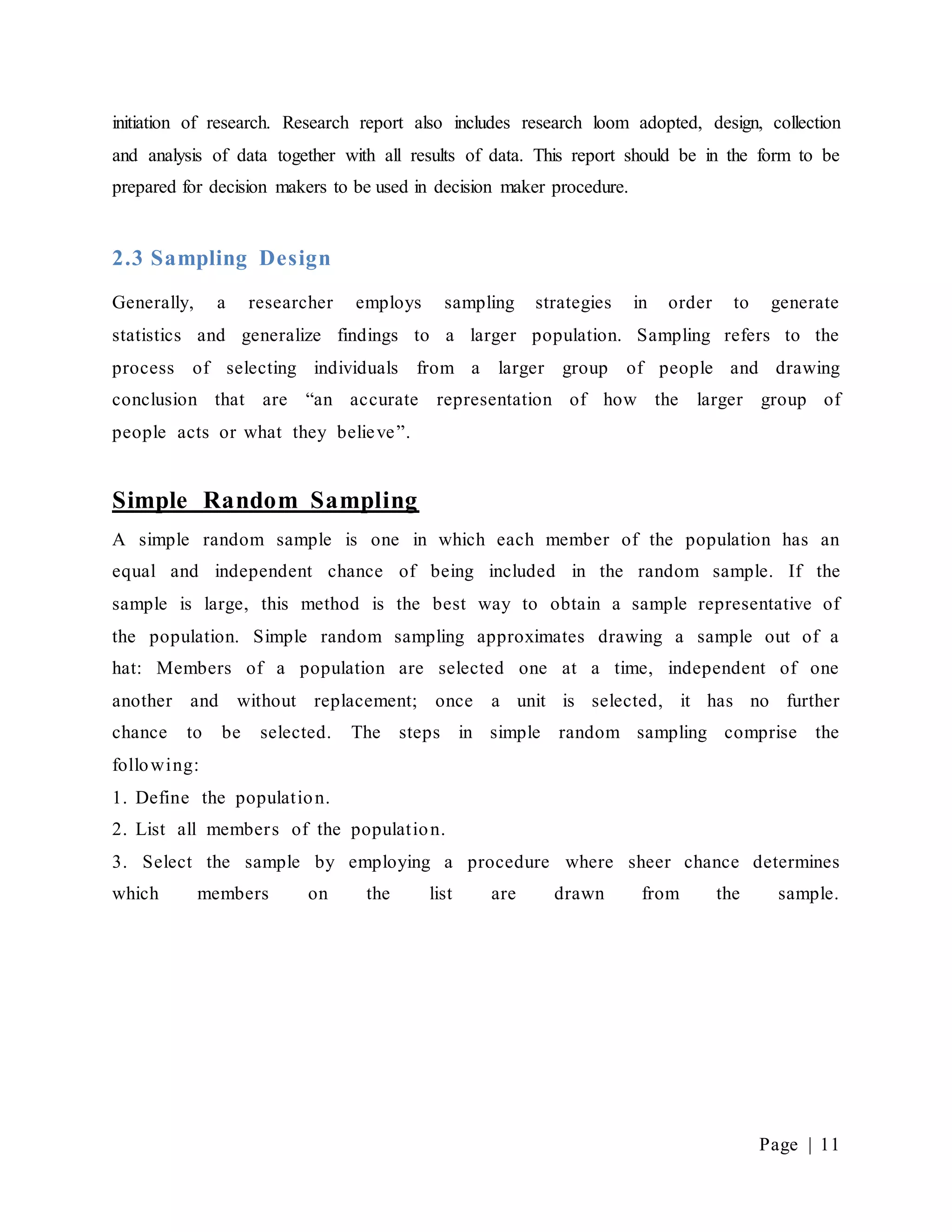 Page | 11
initiation of research. Research report also includes research loom adopted, design, collection
and analysis of data together with all results of data. This report should be in the form to be
prepared for decision makers to be used in decision maker procedure.
2.3 Sampling Design
Generally, a researcher employs sampling strategies in order to generate
statistics and generalize findings to a larger population. Sampling refers to the
process of selecting individuals from a larger group of people and drawing
conclusion that are “an accurate representation of how the larger group of
people acts or what they believe”.
Simple Random Sampling
A simple random sample is one in which each member of the population has an
equal and independent chance of being included in the random sample. If the
sample is large, this method is the best way to obtain a sample representative of
the population. Simple random sampling approximates drawing a sample out of a
hat: Members of a population are selected one at a time, independent of one
another and without replacement; once a unit is selected, it has no further
chance to be selected. The steps in simple random sampling comprise the
following:
1. Define the population.
2. List all members of the population.
3. Select the sample by employing a procedure where sheer chance determines
which members on the list are drawn from the sample.
 