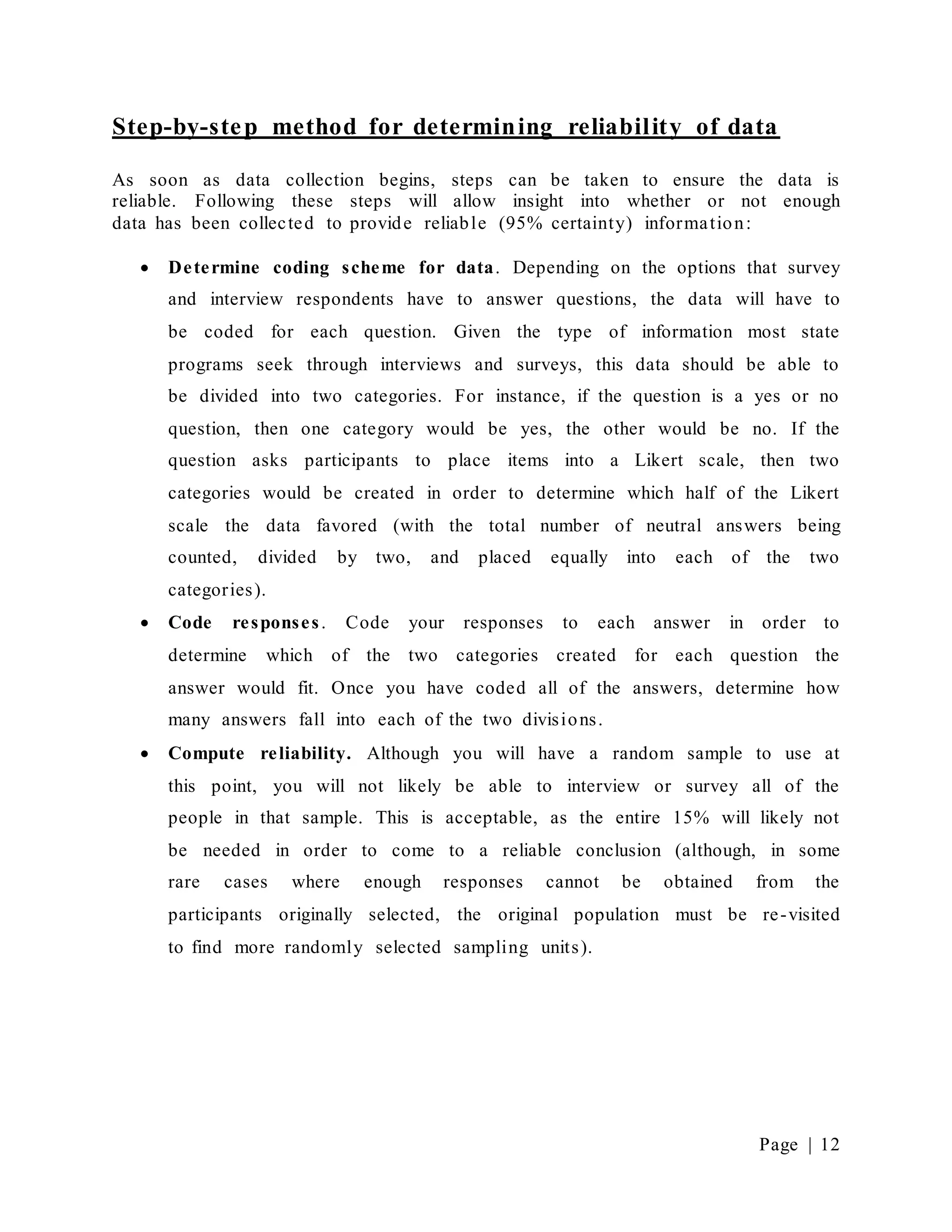 Page | 12
Step-by-step method for determining reliability of data
As soon as data collection begins, steps can be taken to ensure the data is
reliable. Following these steps will allow insight into whether or not enough
data has been collected to provide reliable (95% certainty) information:
 Determine coding scheme for data. Depending on the options that survey
and interview respondents have to answer questions, the data will have to
be coded for each question. Given the type of information most state
programs seek through interviews and surveys, this data should be able to
be divided into two categories. For instance, if the question is a yes or no
question, then one category would be yes, the other would be no. If the
question asks participants to place items into a Likert scale, then two
categories would be created in order to determine which half of the Likert
scale the data favored (with the total number of neutral answers being
counted, divided by two, and placed equally into each of the two
categories).
 Code responses. Code your responses to each answer in order to
determine which of the two categories created for each question the
answer would fit. Once you have coded all of the answers, determine how
many answers fall into each of the two divisions.
 Compute reliability. Although you will have a random sample to use at
this point, you will not likely be able to interview or survey all of the
people in that sample. This is acceptable, as the entire 15% will likely not
be needed in order to come to a reliable conclusion (although, in some
rare cases where enough responses cannot be obtained from the
participants originally selected, the original population must be re-visited
to find more randomly selected sampling units).
 