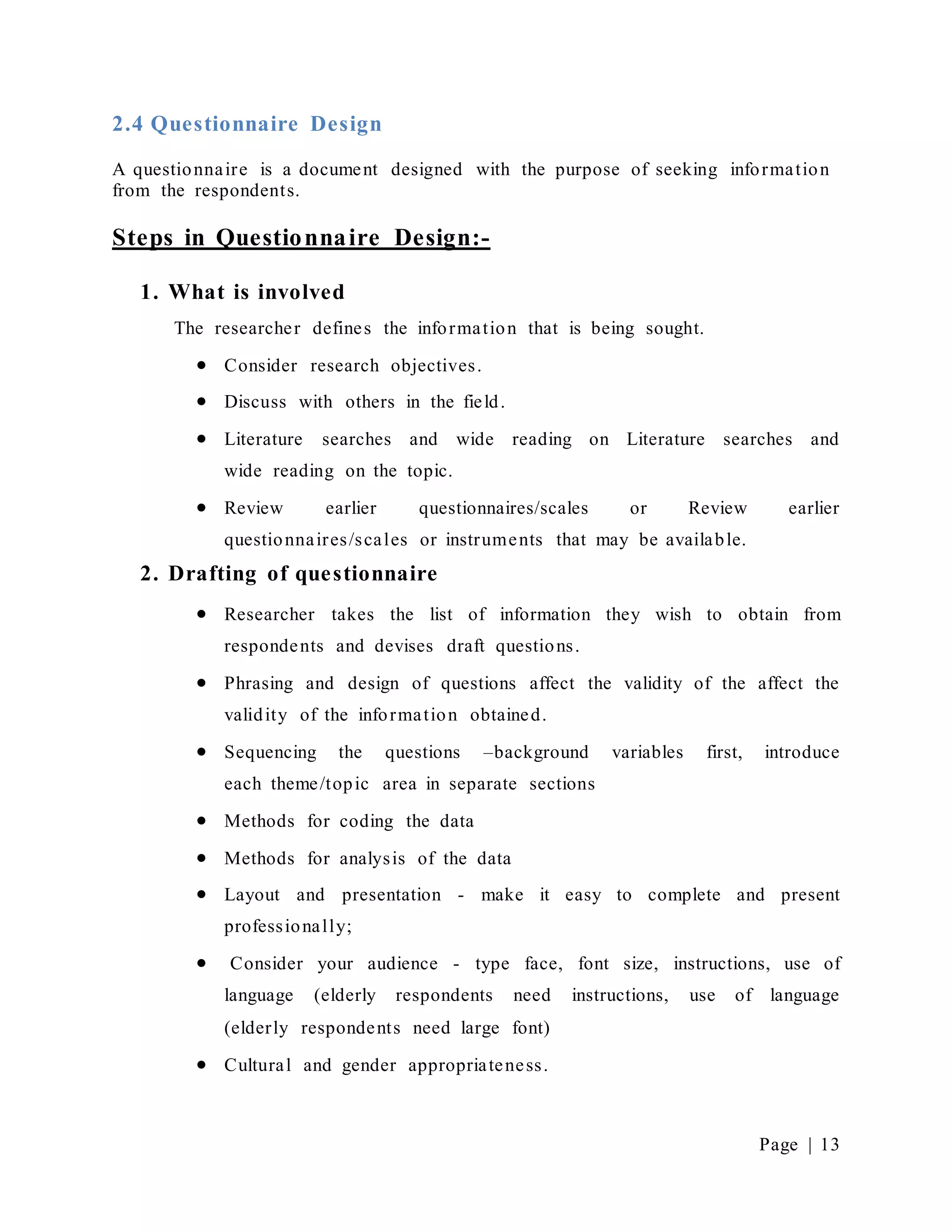 Page | 13
2.4 Questionnaire Design
A questionnaire is a document designed with the purpose of seeking information
from the respondents.
Steps in Questionnaire Design:-
1. What is involved
The researcher defines the information that is being sought.
 Consider research objectives.
 Discuss with others in the field.
 Literature searches and wide reading on Literature searches and
wide reading on the topic.
 Review earlier questionnaires/scales or Review earlier
questionnaires/scales or instruments that may be available.
2. Drafting of questionnaire
 Researcher takes the list of information they wish to obtain from
respondents and devises draft questions.
 Phrasing and design of questions affect the validity of the affect the
validity of the information obtained.
 Sequencing the questions –background variables first, introduce
each theme/topic area in separate sections
 Methods for coding the data
 Methods for analysis of the data
 Layout and presentation - make it easy to complete and present
professionally;
 Consider your audience - type face, font size, instructions, use of
language (elderly respondents need instructions, use of language
(elderly respondents need large font)
 Cultural and gender appropriateness.
 