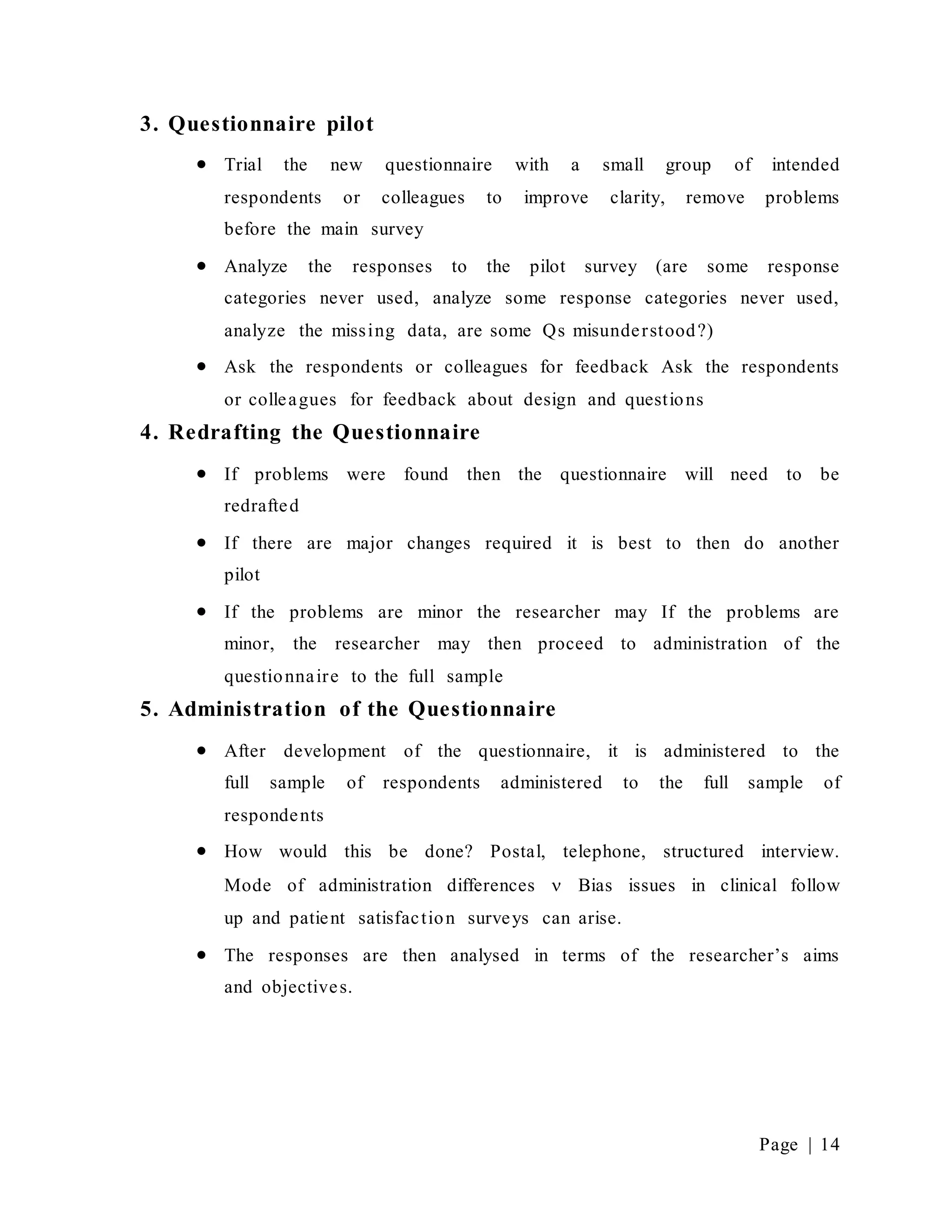 Page | 14
3. Questionnaire pilot
 Trial the new questionnaire with a small group of intended
respondents or colleagues to improve clarity, remove problems
before the main survey
 Analyze the responses to the pilot survey (are some response
categories never used, analyze some response categories never used,
analyze the missing data, are some Qs misunderstood?)
 Ask the respondents or colleagues for feedback Ask the respondents
or colleagues for feedback about design and questions
4. Redrafting the Questionnaire
 If problems were found then the questionnaire will need to be
redrafted
 If there are major changes required it is best to then do another
pilot
 If the problems are minor the researcher may If the problems are
minor, the researcher may then proceed to administration of the
questionnaire to the full sample
5. Administration of the Questionnaire
 After development of the questionnaire, it is administered to the
full sample of respondents administered to the full sample of
respondents
 How would this be done? Postal, telephone, structured interview.
Mode of administration differences  Bias issues in clinical follow
up and patient satisfaction surveys can arise.
 The responses are then analysed in terms of the researcher’s aims
and objectives.
 