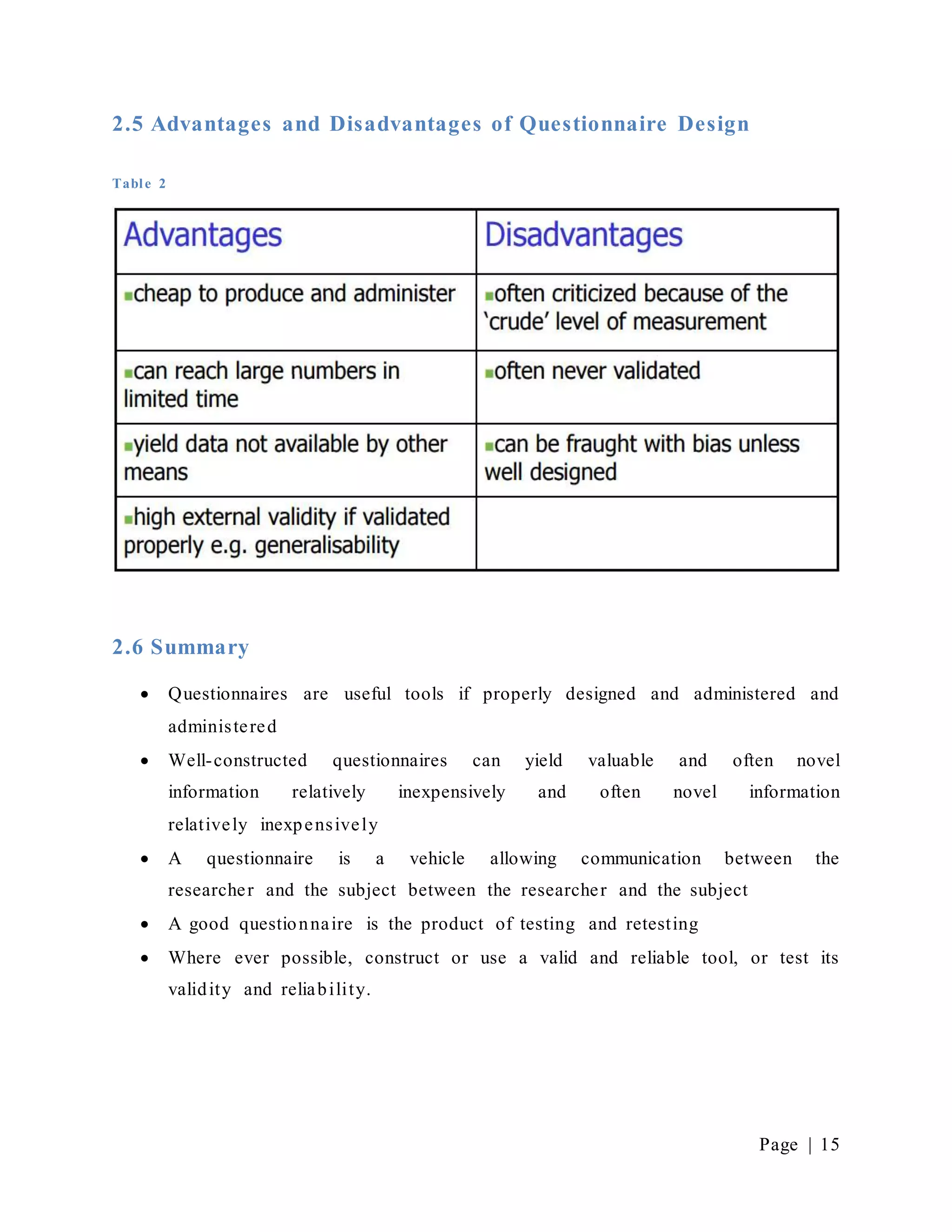 Page | 15
2.5 Advantages and Disadvantages of Questionnaire Design
Table 2
2.6 Summary
 Questionnaires are useful tools if properly designed and administered and
administered
 Well-constructed questionnaires can yield valuable and often novel
information relatively inexpensively and often novel information
relatively inexpensively
 A questionnaire is a vehicle allowing communication between the
researcher and the subject between the researcher and the subject
 A good questionnaire is the product of testing and retesting
 Where ever possible, construct or use a valid and reliable tool, or test its
validity and reliability.
 