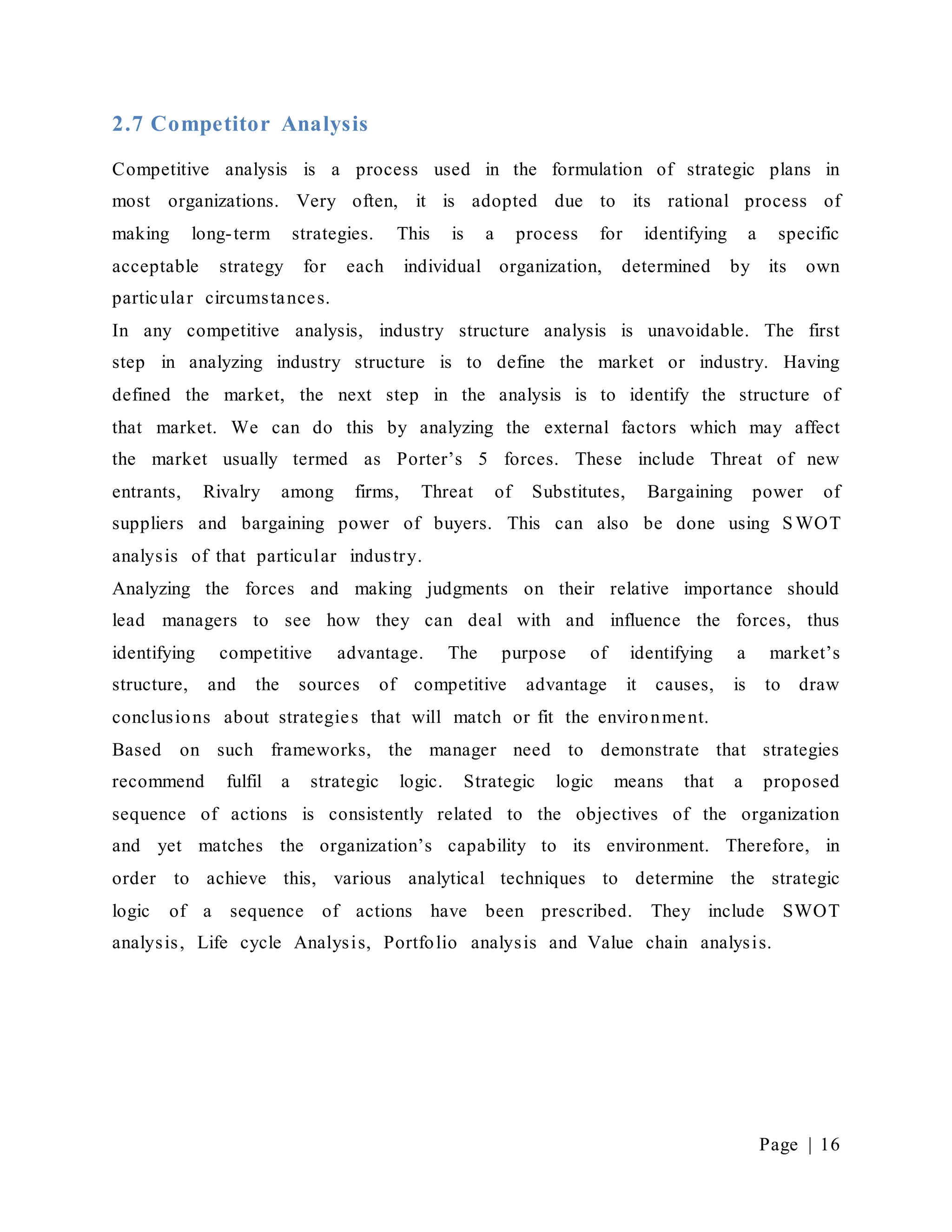 Page | 16
2.7 Competitor Analysis
Competitive analysis is a process used in the formulation of strategic plans in
most organizations. Very often, it is adopted due to its rational process of
making long-term strategies. This is a process for identifying a specific
acceptable strategy for each individual organization, determined by its own
particular circumstances.
In any competitive analysis, industry structure analysis is unavoidable. The first
step in analyzing industry structure is to define the market or industry. Having
defined the market, the next step in the analysis is to identify the structure of
that market. We can do this by analyzing the external factors which may affect
the market usually termed as Porter’s 5 forces. These include Threat of new
entrants, Rivalry among firms, Threat of Substitutes, Bargaining power of
suppliers and bargaining power of buyers. This can also be done using S WOT
analysis of that particular industry.
Analyzing the forces and making judgments on their relative importance should
lead managers to see how they can deal with and influence the forces, thus
identifying competitive advantage. The purpose of identifying a market’s
structure, and the sources of competitive advantage it causes, is to draw
conclusions about strategies that will match or fit the environment.
Based on such frameworks, the manager need to demonstrate that strategies
recommend fulfil a strategic logic. Strategic logic means that a proposed
sequence of actions is consistently related to the objectives of the organization
and yet matches the organization’s capability to its environment. Therefore, in
order to achieve this, various analytical techniques to determine the strategic
logic of a sequence of actions have been prescribed. They include SWOT
analysis, Life cycle Analysis, Portfolio analysis and Value chain analysis.
 
