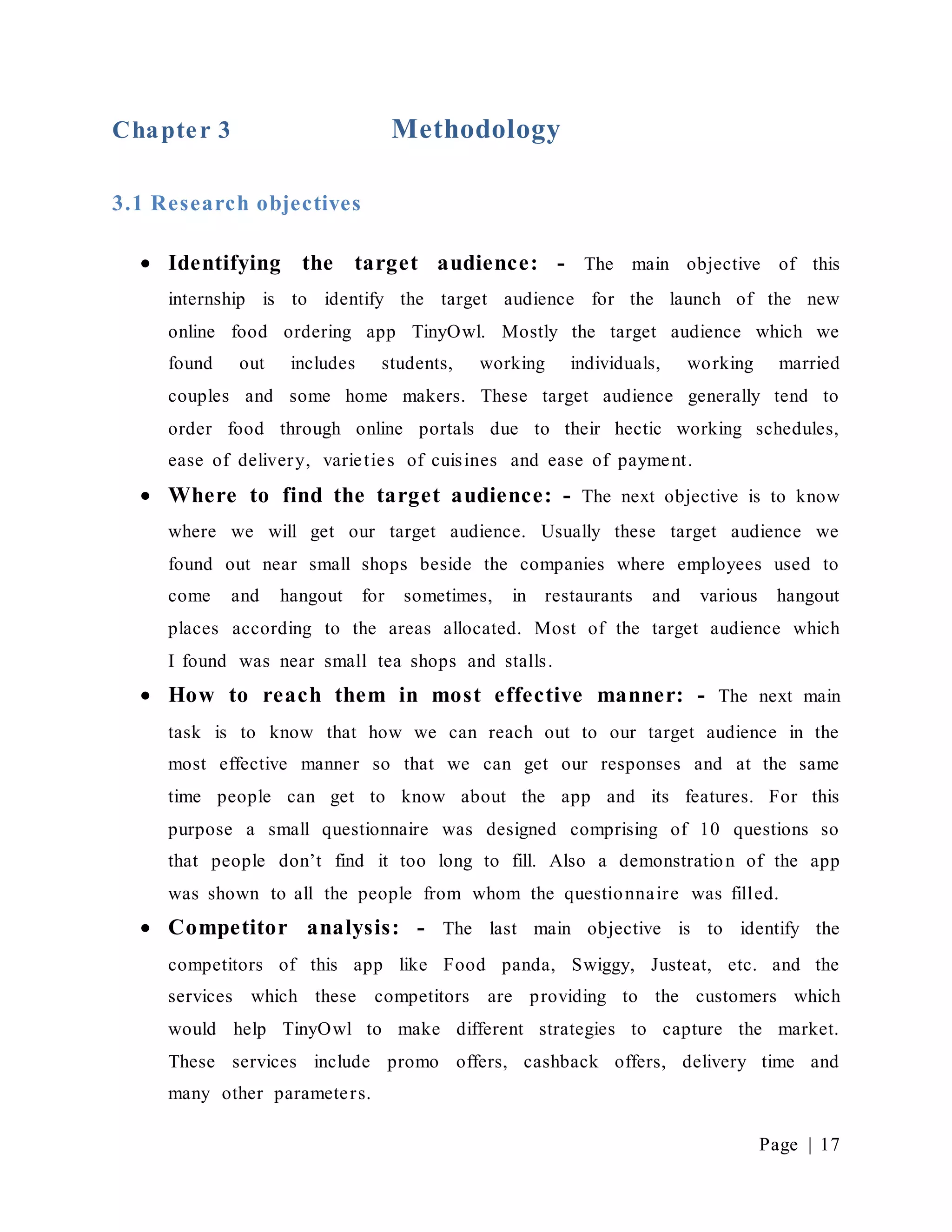 Page | 17
Chapter 3 Methodology
3.1 Research objectives
 Identifying the target audience: - The main objective of this
internship is to identify the target audience for the launch of the new
online food ordering app TinyOwl. Mostly the target audience which we
found out includes students, working individuals, working married
couples and some home makers. These target audience generally tend to
order food through online portals due to their hectic working schedules,
ease of delivery, varieties of cuisines and ease of payment.
 Where to find the target audience: - The next objective is to know
where we will get our target audience. Usually these target audience we
found out near small shops beside the companies where employees used to
come and hangout for sometimes, in restaurants and various hangout
places according to the areas allocated. Most of the target audience which
I found was near small tea shops and stalls.
 How to reach them in most effective manner: - The next main
task is to know that how we can reach out to our target audience in the
most effective manner so that we can get our responses and at the same
time people can get to know about the app and its features. For this
purpose a small questionnaire was designed comprising of 10 questions so
that people don’t find it too long to fill. Also a demonstration of the app
was shown to all the people from whom the questionnaire was filled.
 Competitor analysis: - The last main objective is to identify the
competitors of this app like Food panda, Swiggy, Justeat, etc. and the
services which these competitors are providing to the customers which
would help TinyOwl to make different strategies to capture the market.
These services include promo offers, cashback offers, delivery time and
many other parameters.
 