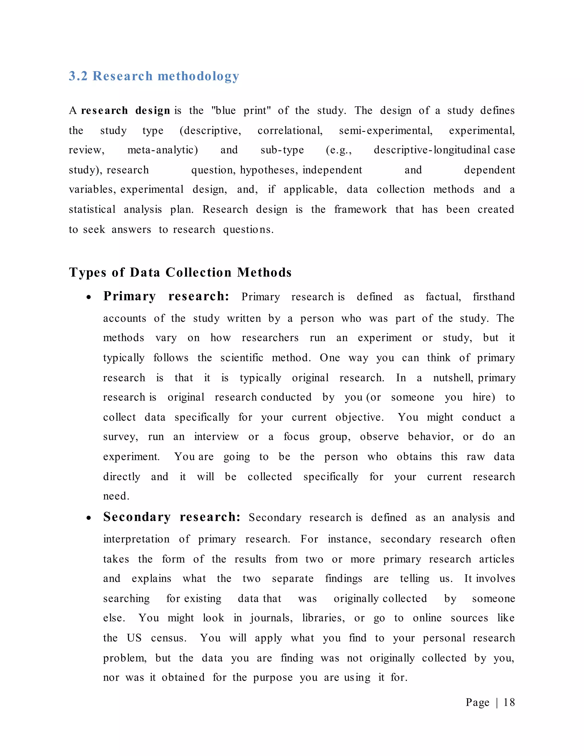 Page | 18
3.2 Research methodology
A research design is the "blue print" of the study. The design of a study defines
the study type (descriptive, correlational, semi-experimental, experimental,
review, meta-analytic) and sub-type (e.g., descriptive-longitudinal case
study), research question, hypotheses, independent and dependent
variables, experimental design, and, if applicable, data collection methods and a
statistical analysis plan. Research design is the framework that has been created
to seek answers to research questions.
Types of Data Collection Methods
 Primary research: Primary research is defined as factual, firsthand
accounts of the study written by a person who was part of the study. The
methods vary on how researchers run an experiment or study, but it
typically follows the scientific method. One way you can think of primary
research is that it is typically original research. In a nutshell, primary
research is original research conducted by you (or someone you hire) to
collect data specifically for your current objective. You might conduct a
survey, run an interview or a focus group, observe behavior, or do an
experiment. You are going to be the person who obtains this raw data
directly and it will be collected specifically for your current research
need.
 Secondary research: Secondary research is defined as an analysis and
interpretation of primary research. For instance, secondary research often
takes the form of the results from two or more primary research articles
and explains what the two separate findings are telling us. It involves
searching for existing data that was originally collected by someone
else. You might look in journals, libraries, or go to online sources like
the US census. You will apply what you find to your personal research
problem, but the data you are finding was not originally collected by you,
nor was it obtained for the purpose you are using it for.
 