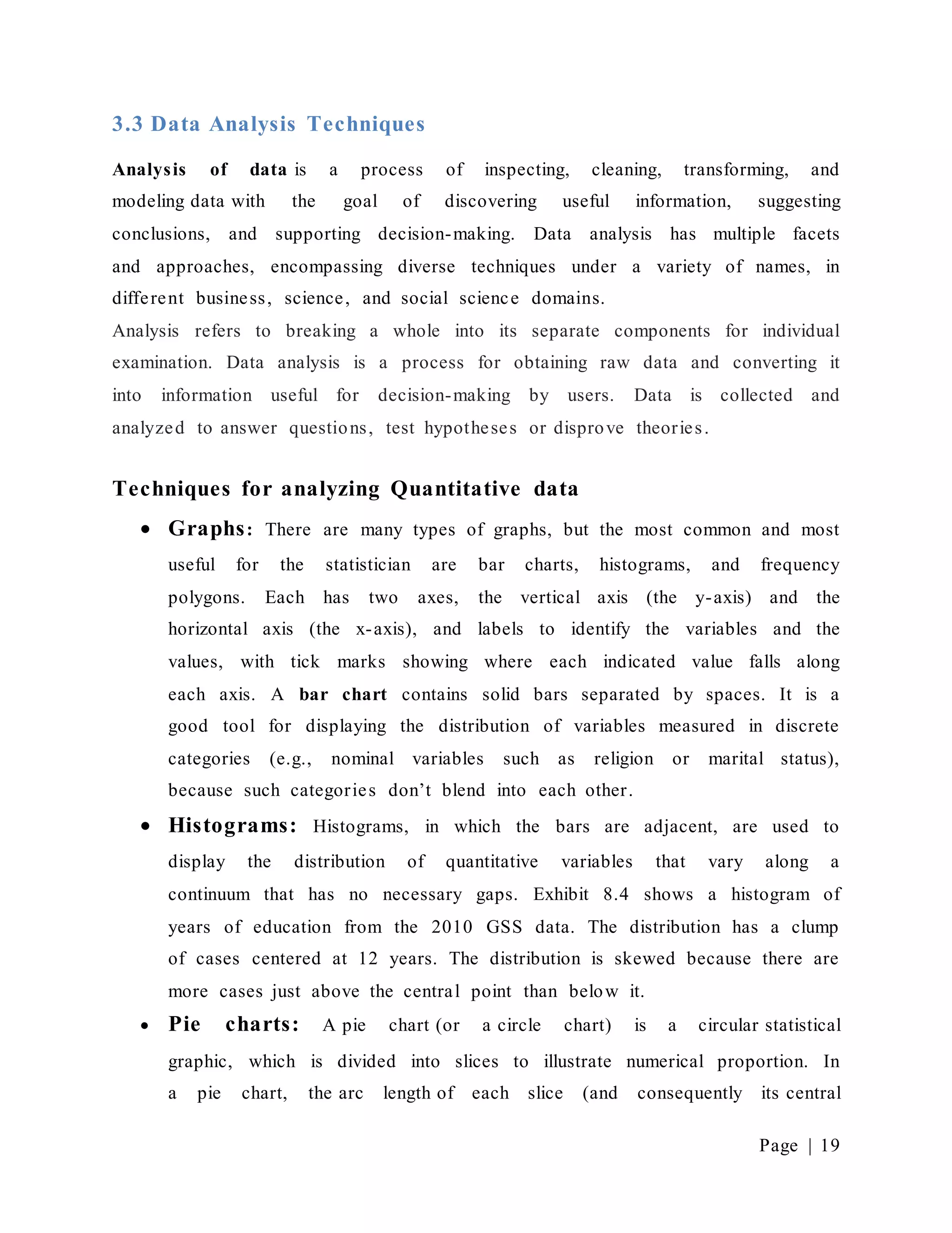 Page | 19
3.3 Data Analysis Techniques
Analysis of data is a process of inspecting, cleaning, transforming, and
modeling data with the goal of discovering useful information, suggesting
conclusions, and supporting decision-making. Data analysis has multiple facets
and approaches, encompassing diverse techniques under a variety of names, in
different business, science, and social science domains.
Analysis refers to breaking a whole into its separate components for individual
examination. Data analysis is a process for obtaining raw data and converting it
into information useful for decision-making by users. Data is collected and
analyzed to answer questions, test hypotheses or disprove theories.
Techniques for analyzing Quantitative data
 Graphs: There are many types of graphs, but the most common and most
useful for the statistician are bar charts, histograms, and frequency
polygons. Each has two axes, the vertical axis (the y-axis) and the
horizontal axis (the x-axis), and labels to identify the variables and the
values, with tick marks showing where each indicated value falls along
each axis. A bar chart contains solid bars separated by spaces. It is a
good tool for displaying the distribution of variables measured in discrete
categories (e.g., nominal variables such as religion or marital status),
because such categories don’t blend into each other.
 Histograms: Histograms, in which the bars are adjacent, are used to
display the distribution of quantitative variables that vary along a
continuum that has no necessary gaps. Exhibit 8.4 shows a histogram of
years of education from the 2010 GSS data. The distribution has a clump
of cases centered at 12 years. The distribution is skewed because there are
more cases just above the central point than below it.
 Pie charts: A pie chart (or a circle chart) is a circular statistical
graphic, which is divided into slices to illustrate numerical proportion. In
a pie chart, the arc length of each slice (and consequently its central
 