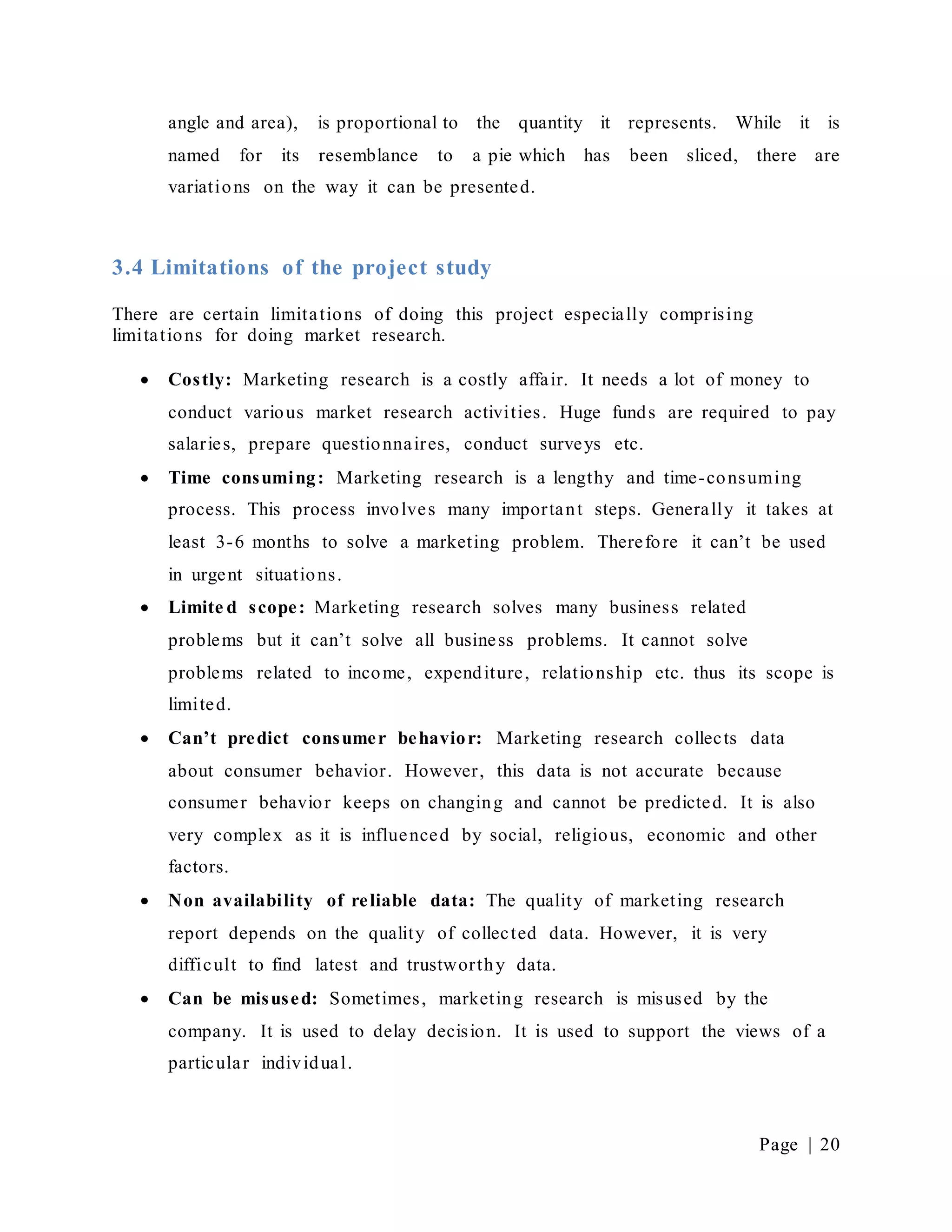 Page | 20
angle and area), is proportional to the quantity it represents. While it is
named for its resemblance to a pie which has been sliced, there are
variations on the way it can be presented.
3.4 Limitations of the project study
There are certain limitations of doing this project especially comprising
limitations for doing market research.
 Costly: Marketing research is a costly affair. It needs a lot of money to
conduct various market research activities. Huge funds are required to pay
salaries, prepare questionnaires, conduct surveys etc.
 Time consuming: Marketing research is a lengthy and time-consuming
process. This process involves many important steps. Generally it takes at
least 3-6 months to solve a marketing problem. Therefore it can’t be used
in urgent situations.
 Limite d scope: Marketing research solves many business related
problems but it can’t solve all business problems. It cannot solve
problems related to income, expenditure, relationship etc. thus its scope is
limited.
 Can’t predict consumer behavior: Marketing research collects data
about consumer behavior. However, this data is not accurate because
consumer behavior keeps on changing and cannot be predicted. It is also
very complex as it is influenced by social, religious, economic and other
factors.
 Non availability of reliable data: The quality of marketing research
report depends on the quality of collected data. However, it is very
difficult to find latest and trustworthy data.
 Can be misused: Sometimes, marketing research is misused by the
company. It is used to delay decision. It is used to support the views of a
particular individual.
 