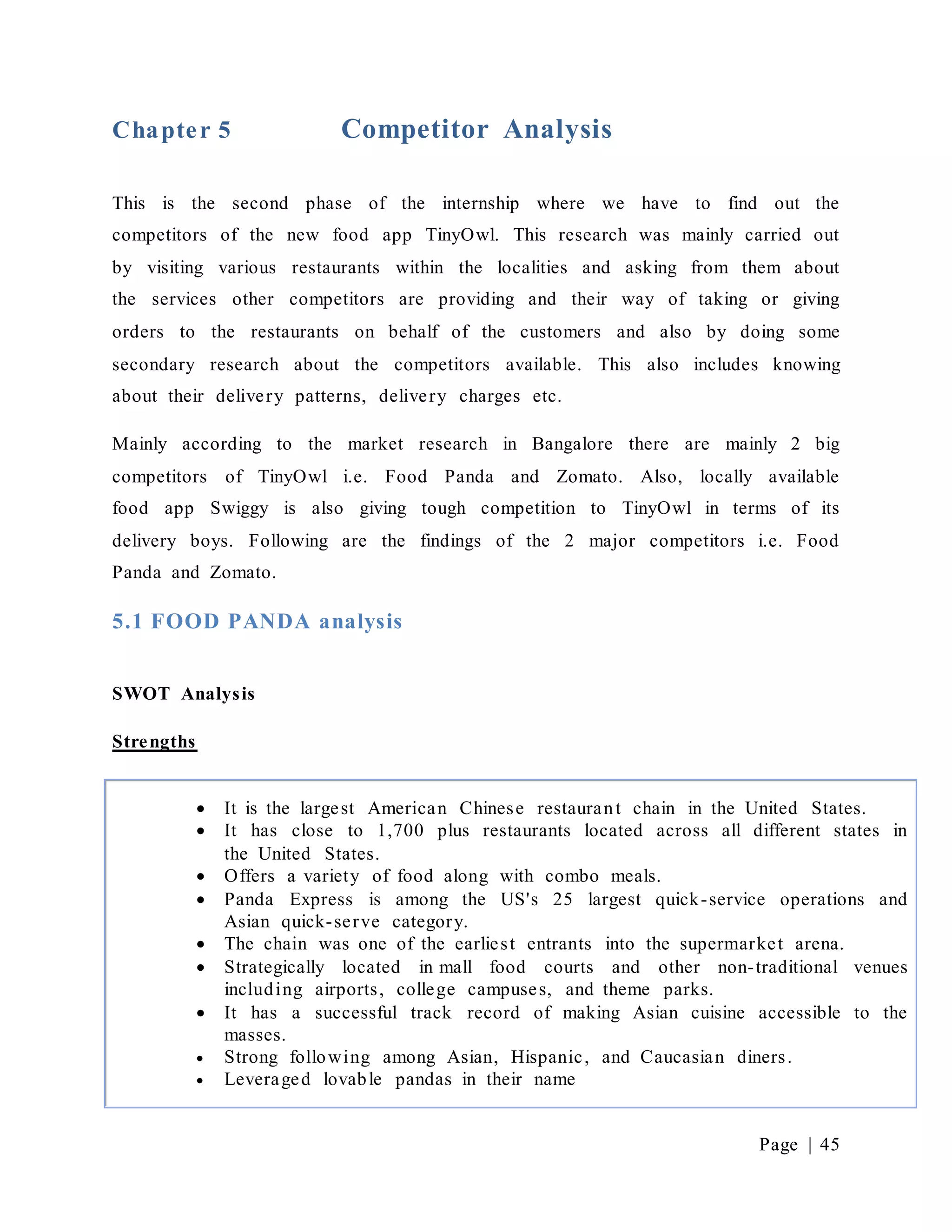 Page | 45
Chapter 5 Competitor Analysis
This is the second phase of the internship where we have to find out the
competitors of the new food app TinyOwl. This research was mainly carried out
by visiting various restaurants within the localities and asking from them about
the services other competitors are providing and their way of taking or giving
orders to the restaurants on behalf of the customers and also by doing some
secondary research about the competitors available. This also includes knowing
about their delivery patterns, delivery charges etc.
Mainly according to the market research in Bangalore there are mainly 2 big
competitors of TinyOwl i.e. Food Panda and Zomato. Also, locally available
food app Swiggy is also giving tough competition to TinyOwl in terms of its
delivery boys. Following are the findings of the 2 major competitors i.e. Food
Panda and Zomato.
5.1 FOOD PANDA analysis
SWOT Analysis
Strengths
 It is the largest American Chinese restaurant chain in the United States.
 It has close to 1,700 plus restaurants located across all different states in
the United States.
 Offers a variety of food along with combo meals.
 Panda Express is among the US's 25 largest quick-service operations and
Asian quick-serve category.
 The chain was one of the earliest entrants into the supermarket arena.
 Strategically located in mall food courts and other non-traditional venues
including airports, college campuses, and theme parks.
 It has a successful track record of making Asian cuisine accessible to the
masses.
 Strong following among Asian, Hispanic, and Caucasian diners.
 Leveraged lovable pandas in their name
 