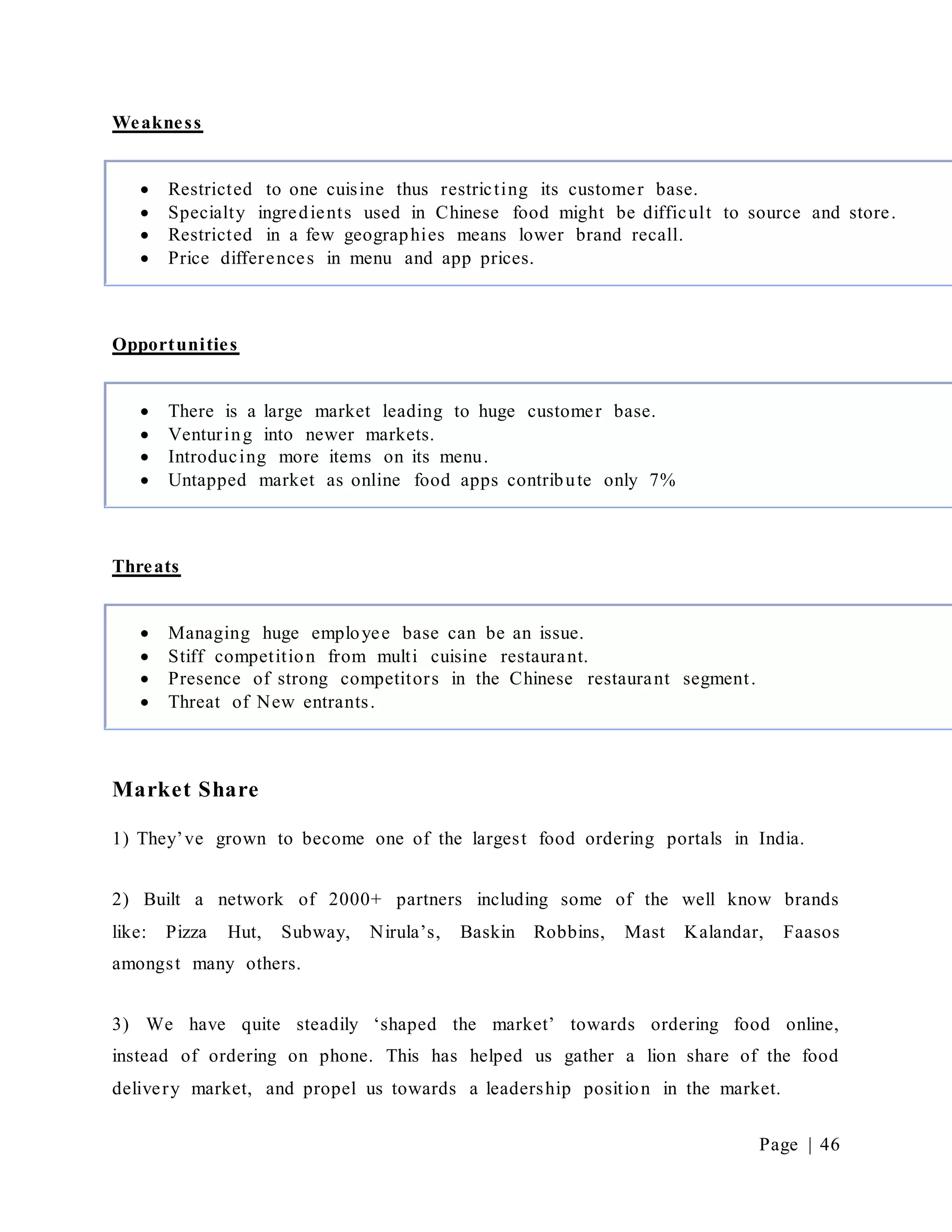 Page | 46
Weakness
Opportunities
Threats
Market Share
1) They’ve grown to become one of the largest food ordering portals in India.
2) Built a network of 2000+ partners including some of the well know brands
like: Pizza Hut, Subway, Nirula’s, Baskin Robbins, Mast Kalandar, Faasos
amongst many others.
3) We have quite steadily ‘shaped the market’ towards ordering food online,
instead of ordering on phone. This has helped us gather a lion share of the food
delivery market, and propel us towards a leadership position in the market.
 Restricted to one cuisine thus restricting its customer base.
 Specialty ingredients used in Chinese food might be difficult to source and store.
 Restricted in a few geographies means lower brand recall.
 Price differences in menu and app prices.
 There is a large market leading to huge customer base.
 Venturing into newer markets.
 Introducing more items on its menu.
 Untapped market as online food apps contribute only 7%
 Managing huge employee base can be an issue.
 Stiff competition from multi cuisine restaurant.
 Presence of strong competitors in the Chinese restaurant segment.
 Threat of New entrants.
 