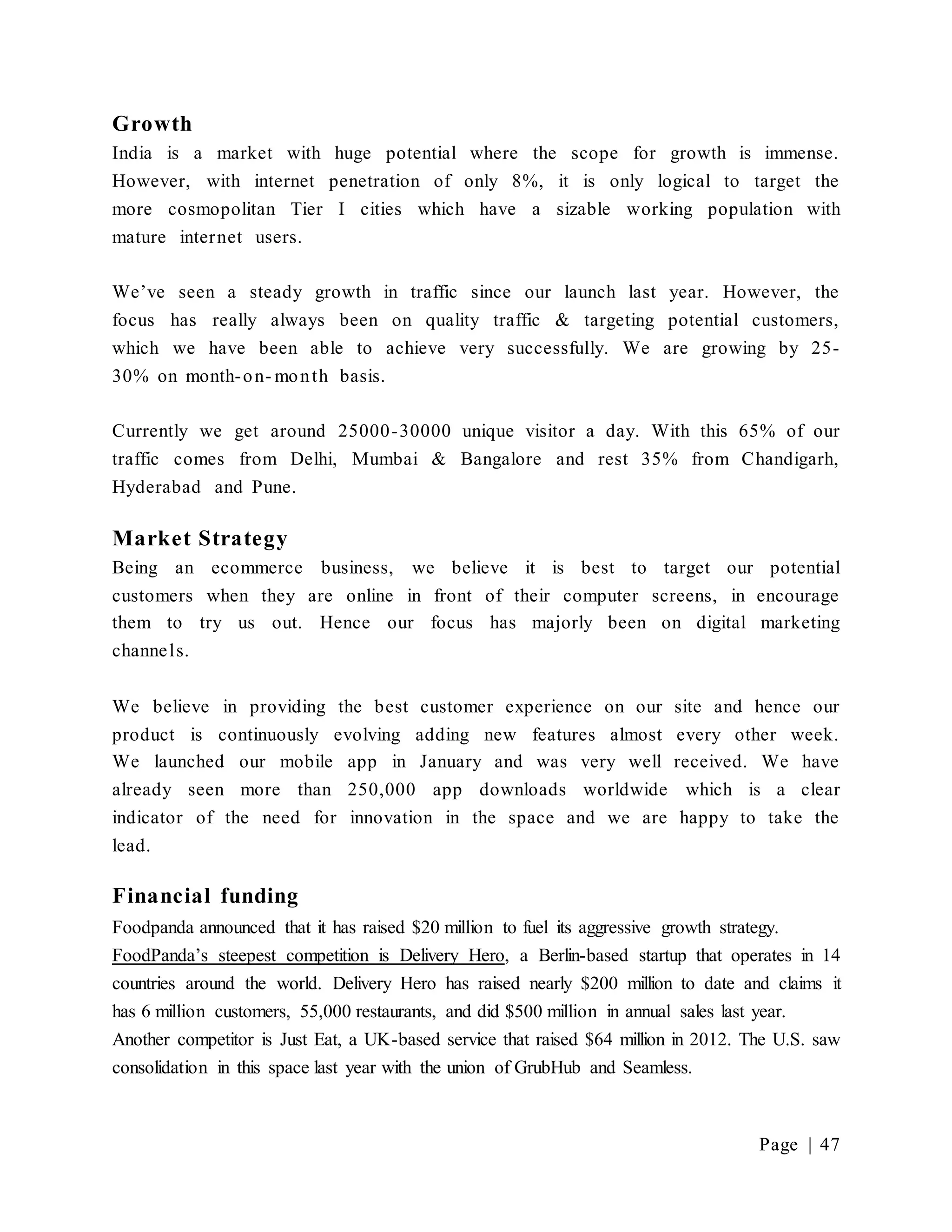 Page | 47
Growth
India is a market with huge potential where the scope for growth is immense.
However, with internet penetration of only 8%, it is only logical to target the
more cosmopolitan Tier I cities which have a sizable working population with
mature internet users.
We’ve seen a steady growth in traffic since our launch last year. However, the
focus has really always been on quality traffic & targeting potential customers,
which we have been able to achieve very successfully. We are growing by 25-
30% on month-on- month basis.
Currently we get around 25000-30000 unique visitor a day. With this 65% of our
traffic comes from Delhi, Mumbai & Bangalore and rest 35% from Chandigarh,
Hyderabad and Pune.
Market Strategy
Being an ecommerce business, we believe it is best to target our potential
customers when they are online in front of their computer screens, in encourage
them to try us out. Hence our focus has majorly been on digital marketing
channels.
We believe in providing the best customer experience on our site and hence our
product is continuously evolving adding new features almost every other week.
We launched our mobile app in January and was very well received. We have
already seen more than 250,000 app downloads worldwide which is a clear
indicator of the need for innovation in the space and we are happy to take the
lead.
Financial funding
Foodpanda announced that it has raised $20 million to fuel its aggressive growth strategy.
FoodPanda’s steepest competition is Delivery Hero, a Berlin-based startup that operates in 14
countries around the world. Delivery Hero has raised nearly $200 million to date and claims it
has 6 million customers, 55,000 restaurants, and did $500 million in annual sales last year.
Another competitor is Just Eat, a UK-based service that raised $64 million in 2012. The U.S. saw
consolidation in this space last year with the union of GrubHub and Seamless.
 
