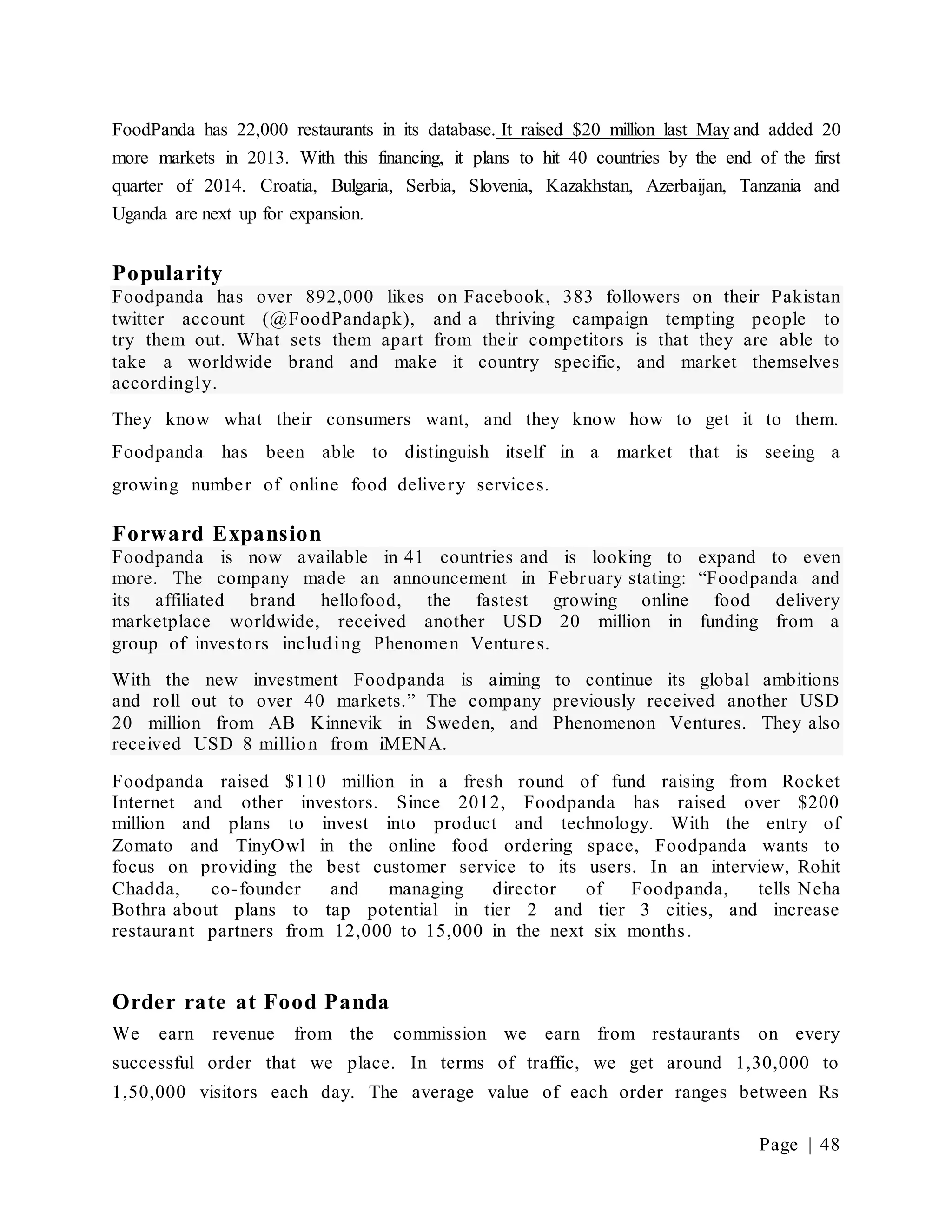 Page | 48
FoodPanda has 22,000 restaurants in its database. It raised $20 million last May and added 20
more markets in 2013. With this financing, it plans to hit 40 countries by the end of the first
quarter of 2014. Croatia, Bulgaria, Serbia, Slovenia, Kazakhstan, Azerbaijan, Tanzania and
Uganda are next up for expansion.
Popularity
Foodpanda has over 892,000 likes on Facebook, 383 followers on their Pakistan
twitter account (@FoodPandapk), and a thriving campaign tempting people to
try them out. What sets them apart from their competitors is that they are able to
take a worldwide brand and make it country specific, and market themselves
accordingly.
They know what their consumers want, and they know how to get it to them.
Foodpanda has been able to distinguish itself in a market that is seeing a
growing number of online food delivery services.
Forward Expansion
Foodpanda is now available in 41 countries and is looking to expand to even
more. The company made an announcement in February stating: “Foodpanda and
its affiliated brand hellofood, the fastest growing online food delivery
marketplace worldwide, received another USD 20 million in funding from a
group of investors including Phenomen Ventures.
With the new investment Foodpanda is aiming to continue its global ambitions
and roll out to over 40 markets.” The company previously received another USD
20 million from AB Kinnevik in Sweden, and Phenomenon Ventures. They also
received USD 8 million from iMENA.
Foodpanda raised $110 million in a fresh round of fund raising from Rocket
Internet and other investors. Since 2012, Foodpanda has raised over $200
million and plans to invest into product and technology. With the entry of
Zomato and TinyOwl in the online food ordering space, Foodpanda wants to
focus on providing the best customer service to its users. In an interview, Rohit
Chadda, co-founder and managing director of Foodpanda, tells Neha
Bothra about plans to tap potential in tier 2 and tier 3 cities, and increase
restaurant partners from 12,000 to 15,000 in the next six months.
Order rate at Food Panda
We earn revenue from the commission we earn from restaurants on every
successful order that we place. In terms of traffic, we get around 1,30,000 to
1,50,000 visitors each day. The average value of each order ranges between Rs
 