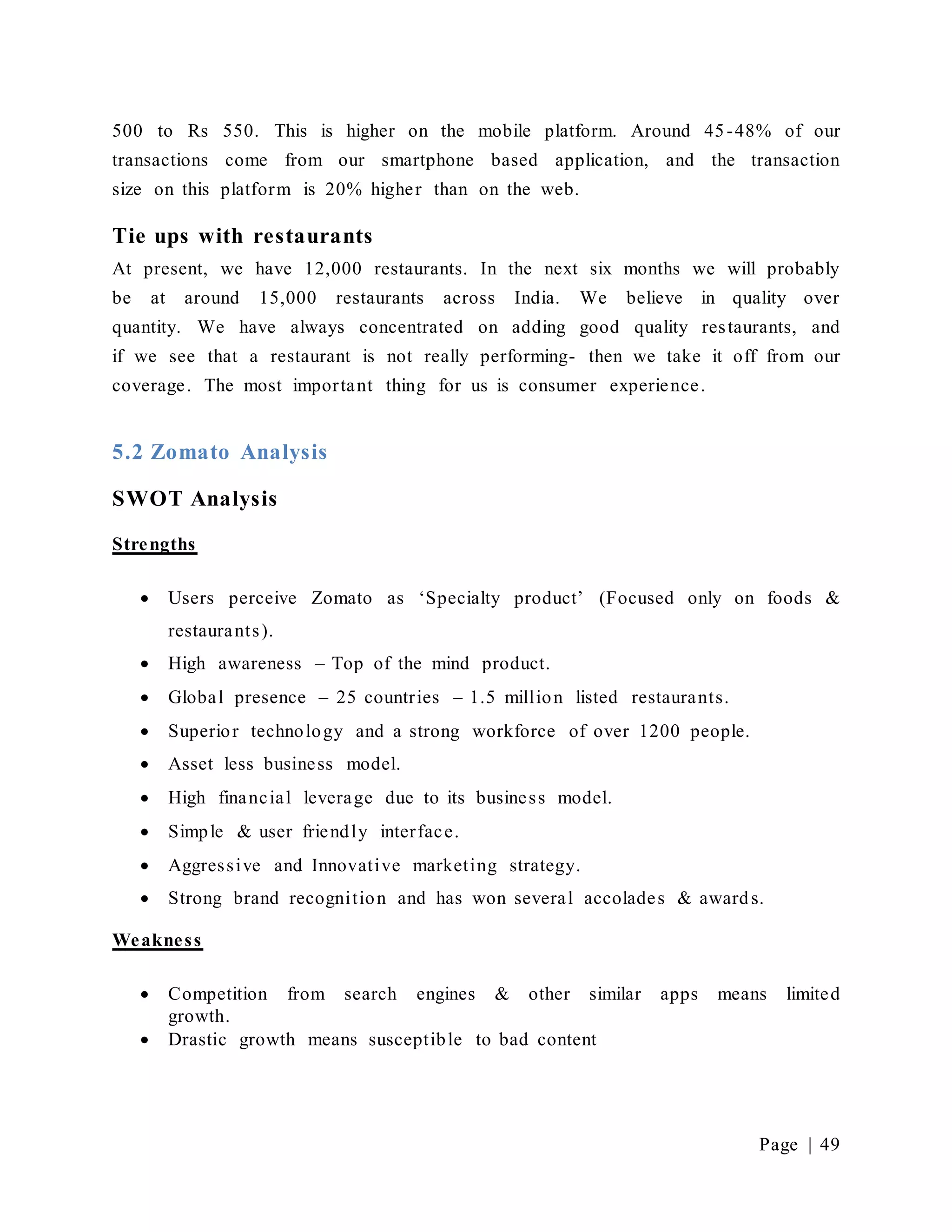 Page | 49
500 to Rs 550. This is higher on the mobile platform. Around 45-48% of our
transactions come from our smartphone based application, and the transaction
size on this platform is 20% higher than on the web.
Tie ups with restaurants
At present, we have 12,000 restaurants. In the next six months we will probably
be at around 15,000 restaurants across India. We believe in quality over
quantity. We have always concentrated on adding good quality restaurants, and
if we see that a restaurant is not really performing- then we take it off from our
coverage. The most important thing for us is consumer experience.
5.2 Zomato Analysis
SWOT Analysis
Strengths
 Users perceive Zomato as ‘Specialty product’ (Focused only on foods &
restaurants).
 High awareness – Top of the mind product.
 Global presence – 25 countries – 1.5 million listed restaurants.
 Superior technology and a strong workforce of over 1200 people.
 Asset less business model.
 High financial leverage due to its business model.
 Simple & user friendly interface.
 Aggressive and Innovative marketing strategy.
 Strong brand recognition and has won several accolades & awards.
Weakness
 Competition from search engines & other similar apps means limited
growth.
 Drastic growth means susceptible to bad content
 