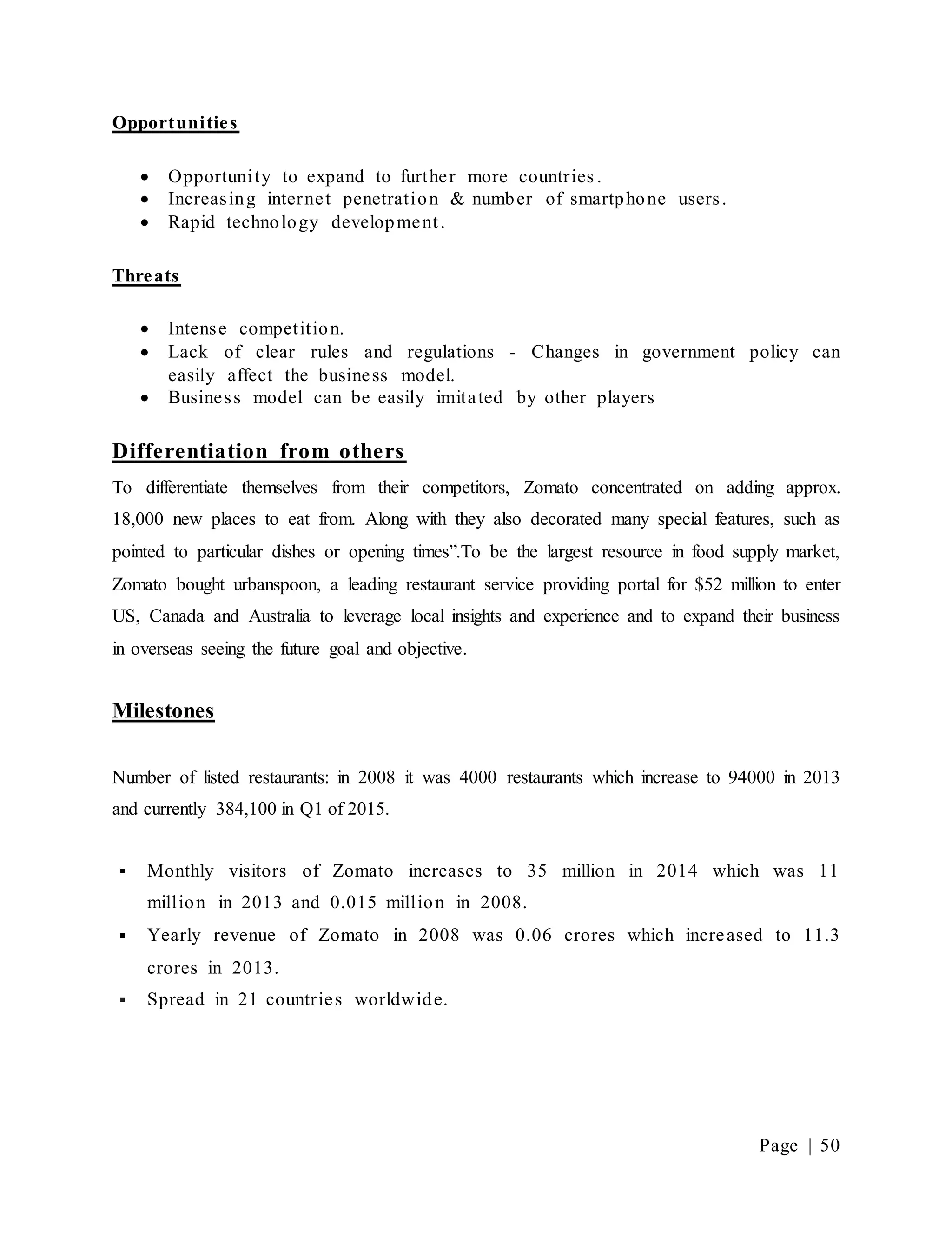 Page | 50
Opportunities
 Opportunity to expand to further more countries .
 Increasing internet penetration & number of smartphone users.
 Rapid technology development.
Threats
 Intense competition.
 Lack of clear rules and regulations - Changes in government policy can
easily affect the business model.
 Business model can be easily imitated by other players
Differentiation from others
To differentiate themselves from their competitors, Zomato concentrated on adding approx.
18,000 new places to eat from. Along with they also decorated many special features, such as
pointed to particular dishes or opening times”.To be the largest resource in food supply market,
Zomato bought urbanspoon, a leading restaurant service providing portal for $52 million to enter
US, Canada and Australia to leverage local insights and experience and to expand their business
in overseas seeing the future goal and objective.
Milestones
Number of listed restaurants: in 2008 it was 4000 restaurants which increase to 94000 in 2013
and currently 384,100 in Q1 of 2015.
 Monthly visitors of Zomato increases to 35 million in 2014 which was 11
million in 2013 and 0.015 million in 2008.
 Yearly revenue of Zomato in 2008 was 0.06 crores which increased to 11.3
crores in 2013.
 Spread in 21 countries worldwide.
 