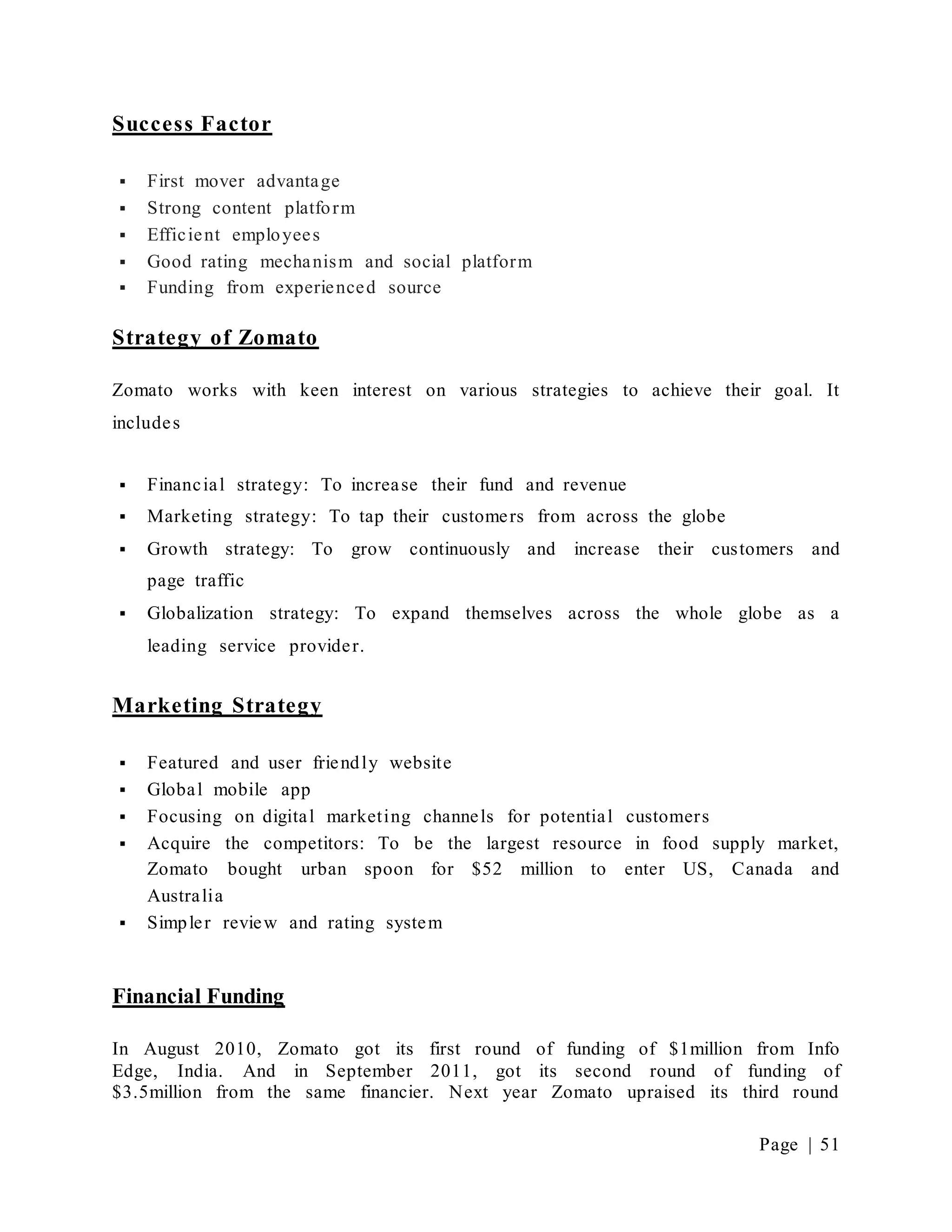 Page | 51
Success Factor
 First mover advantage
 Strong content platform
 Efficient employees
 Good rating mechanism and social platform
 Funding from experienced source
Strategy of Zomato
Zomato works with keen interest on various strategies to achieve their goal. It
includes
 Financial strategy: To increase their fund and revenue
 Marketing strategy: To tap their customers from across the globe
 Growth strategy: To grow continuously and increase their customers and
page traffic
 Globalization strategy: To expand themselves across the whole globe as a
leading service provider.
Marketing Strategy
 Featured and user friendly website
 Global mobile app
 Focusing on digital marketing channels for potential customers
 Acquire the competitors: To be the largest resource in food supply market,
Zomato bought urban spoon for $52 million to enter US, Canada and
Australia
 Simpler review and rating system
Financial Funding
In August 2010, Zomato got its first round of funding of $1million from Info
Edge, India. And in September 2011, got its second round of funding of
$3.5million from the same financier. Next year Zomato upraised its third round
 