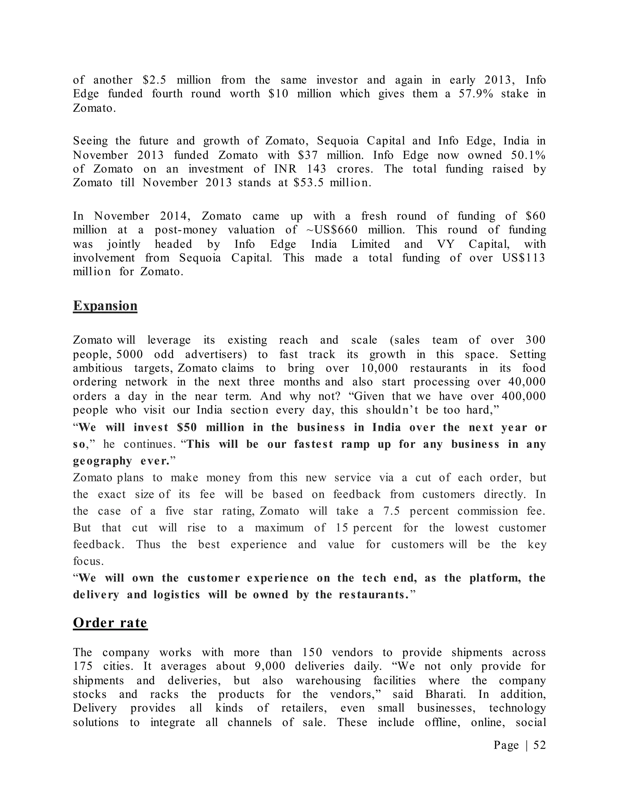 Page | 52
of another $2.5 million from the same investor and again in early 2013, Info
Edge funded fourth round worth $10 million which gives them a 57.9% stake in
Zomato.
Seeing the future and growth of Zomato, Sequoia Capital and Info Edge, India in
November 2013 funded Zomato with $37 million. Info Edge now owned 50.1%
of Zomato on an investment of INR 143 crores. The total funding raised by
Zomato till November 2013 stands at $53.5 million.
In November 2014, Zomato came up with a fresh round of funding of $60
million at a post-money valuation of ~US$660 million. This round of funding
was jointly headed by Info Edge India Limited and VY Capital, with
involvement from Sequoia Capital. This made a total funding of over US$113
million for Zomato.
Expansion
Zomato will leverage its existing reach and scale (sales team of over 300
people, 5000 odd advertisers) to fast track its growth in this space. Setting
ambitious targets, Zomato claims to bring over 10,000 restaurants in its food
ordering network in the next three months and also start processing over 40,000
orders a day in the near term. And why not? “Given that we have over 400,000
people who visit our India section every day, this shouldn’t be too hard,”
“We will invest $50 million in the business in India over the next year or
so,” he continues. “This will be our fastest ramp up for any business in any
geography ever.”
Zomato plans to make money from this new service via a cut of each order, but
the exact size of its fee will be based on feedback from customers directly. In
the case of a five star rating, Zomato will take a 7.5 percent commission fee.
But that cut will rise to a maximum of 15 percent for the lowest customer
feedback. Thus the best experience and value for customers will be the key
focus.
“We will own the customer experience on the tech end, as the platform, the
delivery and logistics will be owned by the restaurants.”
Order rate
The company works with more than 150 vendors to provide shipments across
175 cities. It averages about 9,000 deliveries daily. “We not only provide for
shipments and deliveries, but also warehousing facilities where the company
stocks and racks the products for the vendors,” said Bharati. In addition,
Delivery provides all kinds of retailers, even small businesses, technology
solutions to integrate all channels of sale. These include offline, online, social
 