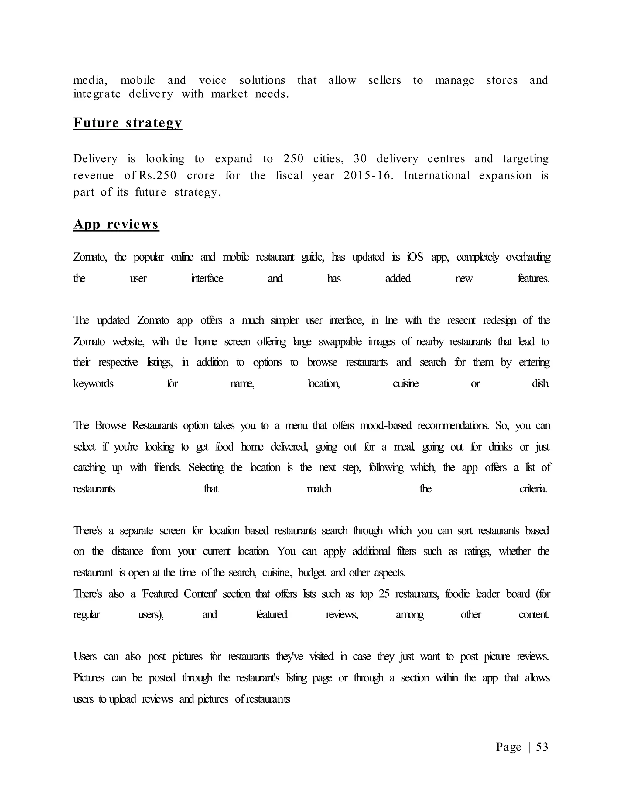 Page | 53
media, mobile and voice solutions that allow sellers to manage stores and
integrate delivery with market needs.
Future strategy
Delivery is looking to expand to 250 cities, 30 delivery centres and targeting
revenue of Rs.250 crore for the fiscal year 2015-16. International expansion is
part of its future strategy.
App reviews
Zomato, the popular online and mobile restaurant guide, has updated its iOS app, completely overhauling
the user interface and has added new features.
The updated Zomato app offers a much simpler user interface, in line with the resecnt redesign of the
Zomato website, with the home screen offering large swappable images of nearby restaurants that lead to
their respective listings, in addition to options to browse restaurants and search for them by entering
keywords for name, location, cuisine or dish.
The Browse Restaurants option takes you to a menu that offers mood-based recommendations. So, you can
select if you're looking to get food home delivered, going out for a meal, going out for drinks or just
catching up with friends. Selecting the location is the next step, following which, the app offers a list of
restaurants that match the criteria.
There's a separate screen for location based restaurants search through which you can sort restaurants based
on the distance from your current location. You can apply additional filters such as ratings, whether the
restaurant is open at the time of the search, cuisine, budget and other aspects.
There's also a 'Featured Content' section that offers lists such as top 25 restaurants, foodie leader board (for
regular users), and featured reviews, among other content.
Users can also post pictures for restaurants they've visited in case they just want to post picture reviews.
Pictures can be posted through the restaurant's listing page or through a section within the app that allows
users to upload reviews and pictures of restaurants
 