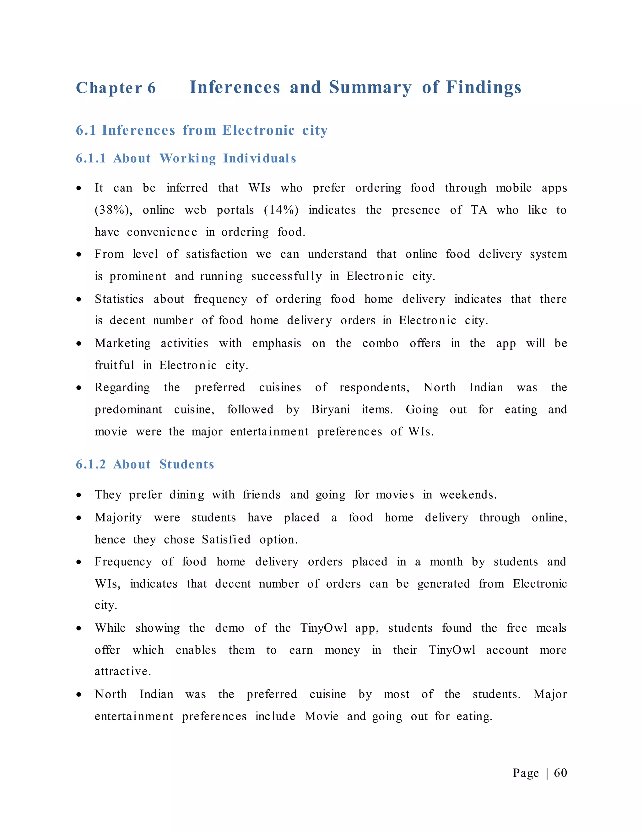 Page | 60
Chapter 6 Inferences and Summary of Findings
6.1 Inferences from Electronic city
6.1.1 About Working Individuals
 It can be inferred that WIs who prefer ordering food through mobile apps
(38%), online web portals (14%) indicates the presence of TA who like to
have convenience in ordering food.
 From level of satisfaction we can understand that online food delivery system
is prominent and running successfully in Electronic city.
 Statistics about frequency of ordering food home delivery indicates that there
is decent number of food home delivery orders in Electronic city.
 Marketing activities with emphasis on the combo offers in the app will be
fruitful in Electronic city.
 Regarding the preferred cuisines of respondents, North Indian was the
predominant cuisine, followed by Biryani items. Going out for eating and
movie were the major entertainment preferences of WIs.
6.1.2 About Students
 They prefer dining with friends and going for movies in weekends.
 Majority were students have placed a food home delivery through online,
hence they chose Satisfied option.
 Frequency of food home delivery orders placed in a month by students and
WIs, indicates that decent number of orders can be generated from Electronic
city.
 While showing the demo of the TinyOwl app, students found the free meals
offer which enables them to earn money in their TinyOwl account more
attractive.
 North Indian was the preferred cuisine by most of the students. Major
entertainment preferences include Movie and going out for eating.
 