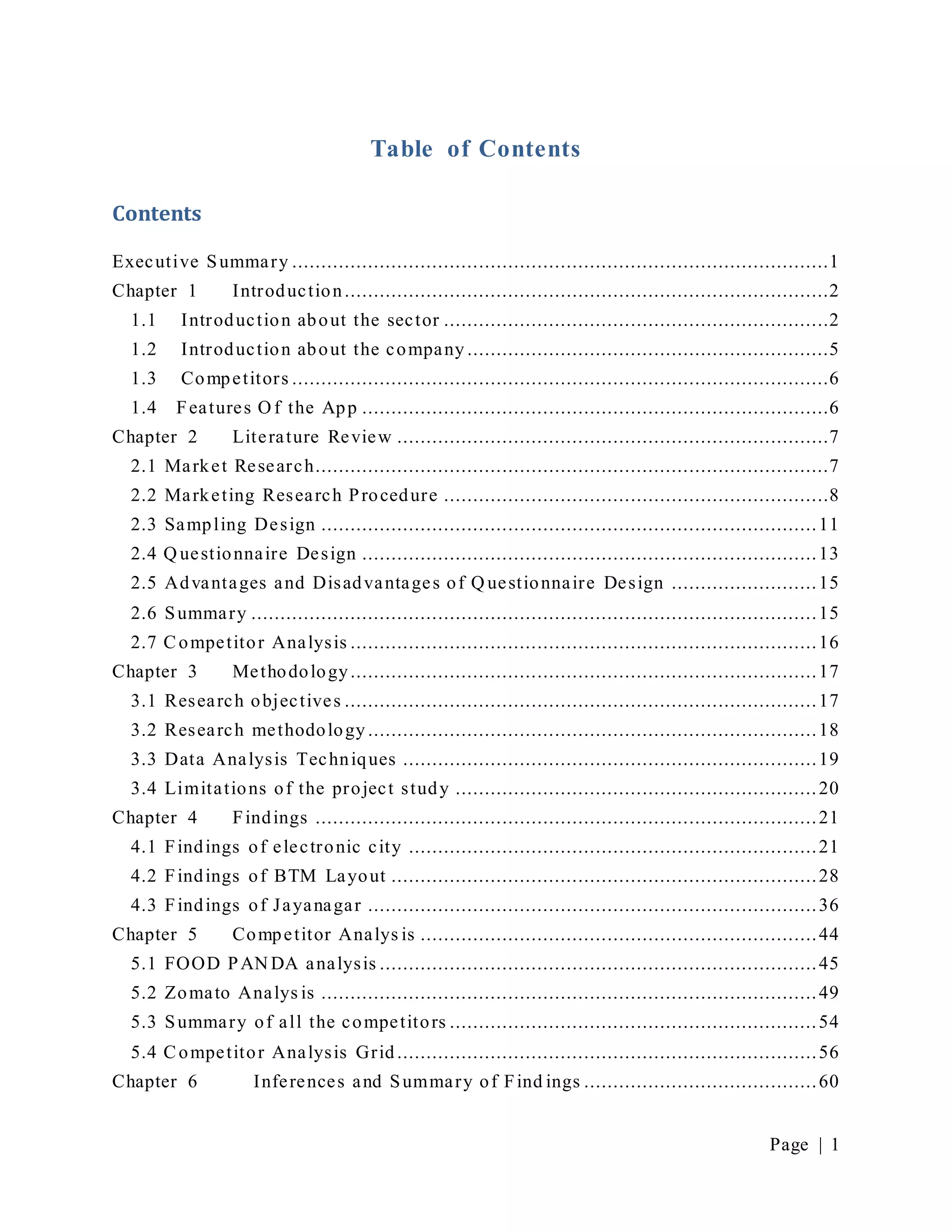 Page | 1
Table of Contents
Contents
Executive Summary ............................................................................................1
Chapter 1 Introduction...................................................................................2
1.1 Introduction about the sector ..................................................................2
1.2 Introduction about the company ..............................................................5
1.3 Competitors ............................................................................................6
1.4 Features O f the App ................................................................................6
Chapter 2 Literature Review ..........................................................................7
2.1 Market Research........................................................................................7
2.2 Marketing Research Procedure ..................................................................8
2.3 Sampling Design .....................................................................................11
2.4 Q uestionnaire Design ..............................................................................13
2.5 Advantages and Disadvantages of Q uestionnaire Design .........................15
2.6 Summary .................................................................................................15
2.7 Competitor Analysis ................................................................................16
Chapter 3 Methodology................................................................................17
3.1 Research objectives .................................................................................17
3.2 Research methodology .............................................................................18
3.3 Data Analysis Techniques .......................................................................19
3.4 Limitations of the project study ..............................................................20
Chapter 4 Findings ......................................................................................21
4.1 Findings of electronic city ......................................................................21
4.2 Findings of BTM Layout .........................................................................28
4.3 Findings of Jayanagar .............................................................................36
Chapter 5 Competitor Analys is ....................................................................44
5.1 FOOD PAN DA analysis ...........................................................................45
5.2 Zomato Analys is .....................................................................................49
5.3 Summary of all the competitors ...............................................................54
5.4 Competitor Analysis Grid ........................................................................56
Chapter 6 Inferences and Summary of Find ings ........................................60
 