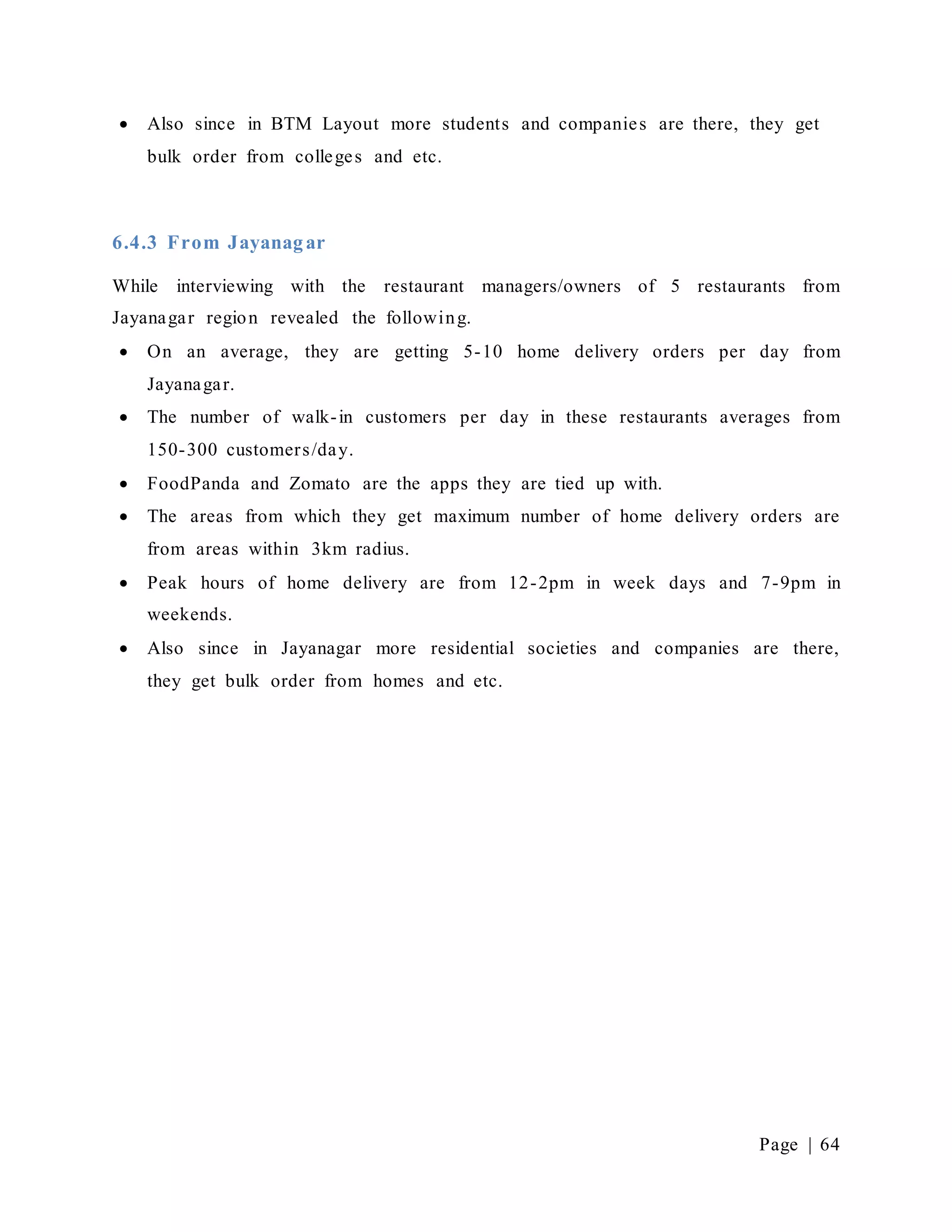 Page | 64
 Also since in BTM Layout more students and companies are there, they get
bulk order from colleges and etc.
6.4.3 From Jayanagar
While interviewing with the restaurant managers/owners of 5 restaurants from
Jayanagar region revealed the following.
 On an average, they are getting 5-10 home delivery orders per day from
Jayanagar.
 The number of walk-in customers per day in these restaurants averages from
150-300 customers/day.
 FoodPanda and Zomato are the apps they are tied up with.
 The areas from which they get maximum number of home delivery orders are
from areas within 3km radius.
 Peak hours of home delivery are from 12-2pm in week days and 7-9pm in
weekends.
 Also since in Jayanagar more residential societies and companies are there,
they get bulk order from homes and etc.
 