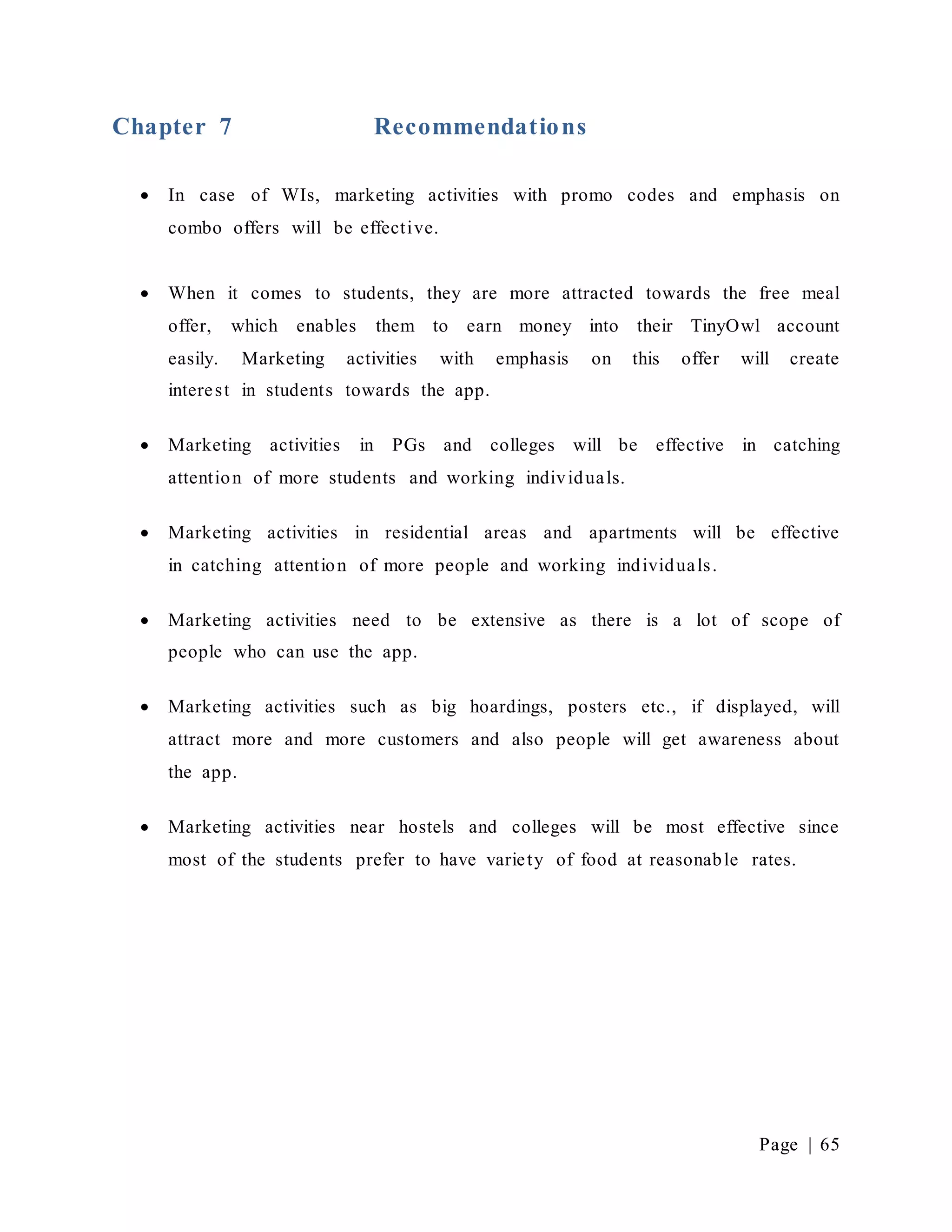 Page | 65
Chapter 7 Recommendations
 In case of WIs, marketing activities with promo codes and emphasis on
combo offers will be effective.
 When it comes to students, they are more attracted towards the free meal
offer, which enables them to earn money into their TinyOwl account
easily. Marketing activities with emphasis on this offer will create
interest in students towards the app.
 Marketing activities in PGs and colleges will be effective in catching
attention of more students and working individuals.
 Marketing activities in residential areas and apartments will be effective
in catching attention of more people and working individuals.
 Marketing activities need to be extensive as there is a lot of scope of
people who can use the app.
 Marketing activities such as big hoardings, posters etc., if displayed, will
attract more and more customers and also people will get awareness about
the app.
 Marketing activities near hostels and colleges will be most effective since
most of the students prefer to have variety of food at reasonable rates.
 