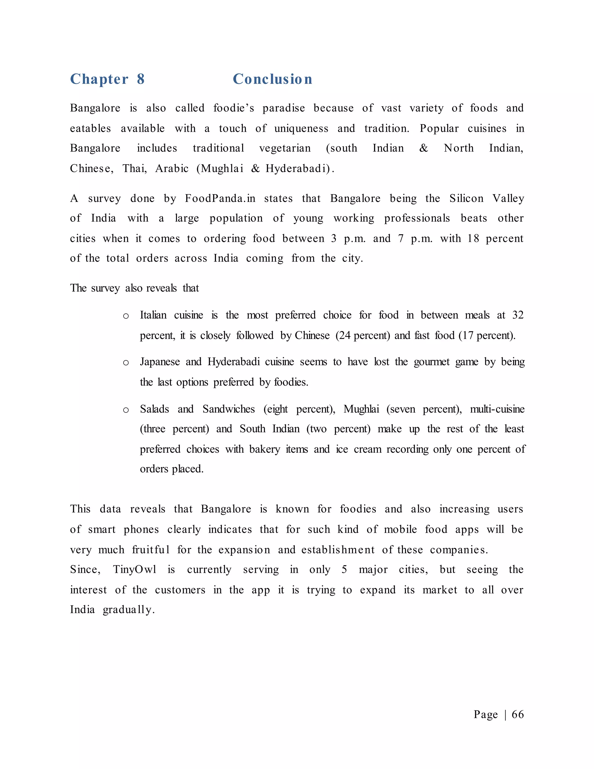 Page | 66
Chapter 8 Conclusion
Bangalore is also called foodie’s paradise because of vast variety of foods and
eatables available with a touch of uniqueness and tradition. Popular cuisines in
Bangalore includes traditional vegetarian (south Indian & North Indian,
Chinese, Thai, Arabic (Mughlai & Hyderabadi) .
A survey done by FoodPanda.in states that Bangalore being the Silicon Valley
of India with a large population of young working professionals beats other
cities when it comes to ordering food between 3 p.m. and 7 p.m. with 18 percent
of the total orders across India coming from the city.
The survey also reveals that
o Italian cuisine is the most preferred choice for food in between meals at 32
percent, it is closely followed by Chinese (24 percent) and fast food (17 percent).
o Japanese and Hyderabadi cuisine seems to have lost the gourmet game by being
the last options preferred by foodies.
o Salads and Sandwiches (eight percent), Mughlai (seven percent), multi-cuisine
(three percent) and South Indian (two percent) make up the rest of the least
preferred choices with bakery items and ice cream recording only one percent of
orders placed.
This data reveals that Bangalore is known for foodies and also increasing users
of smart phones clearly indicates that for such kind of mobile food apps will be
very much fruitful for the expansion and establishment of these companies.
Since, TinyOwl is currently serving in only 5 major cities, but seeing the
interest of the customers in the app it is trying to expand its market to all over
India gradually.
 
