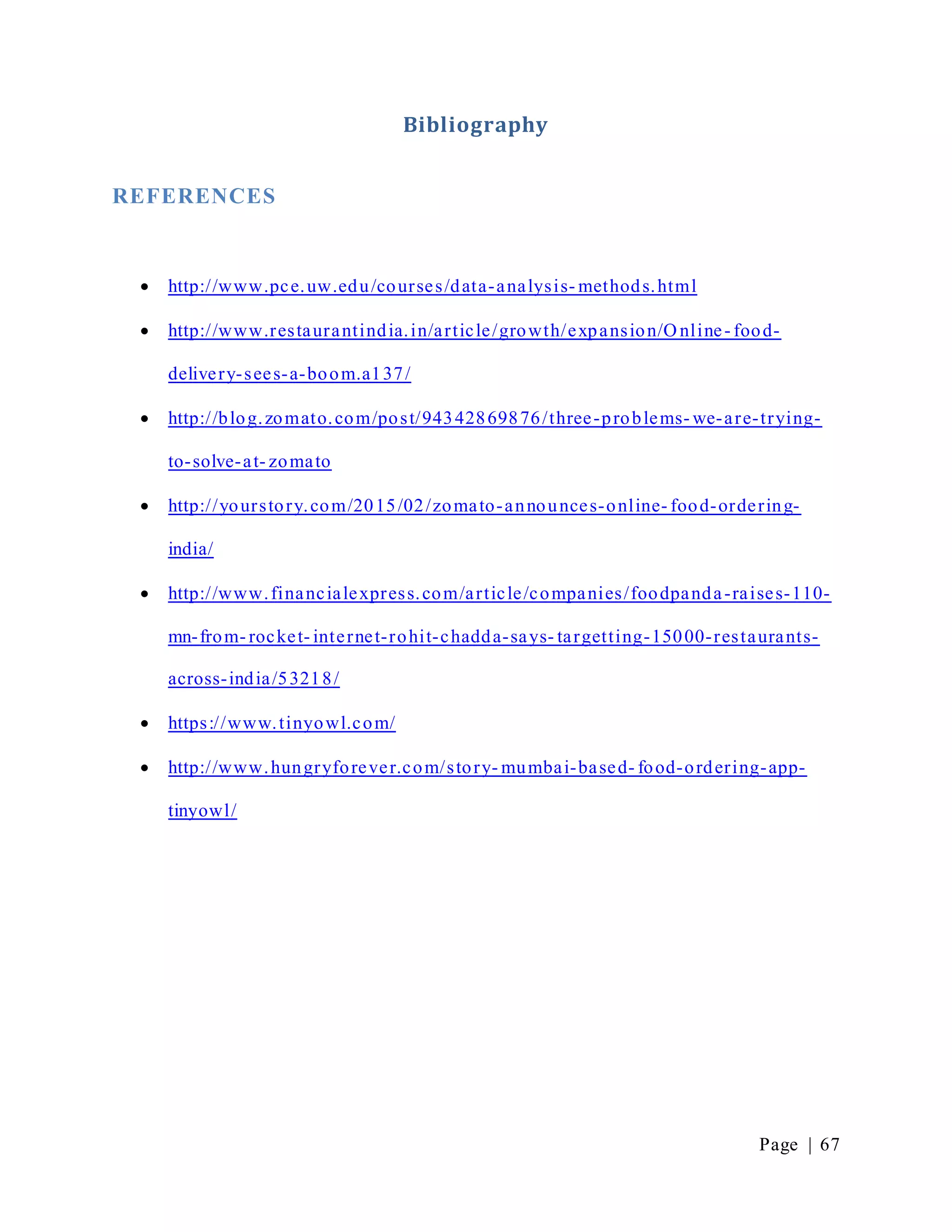 Page | 67
Bibliography
REFERENCES
 http://www.pce.uw.edu/courses/data-analysis- methods.html
 http://www.restaurantindia.in/article/growth/expansion/O nline- food-
delivery-sees-a-boom.a137/
 http://blog.zomato.com/post/94342869876/three-problems- we-are-trying-
to-solve-at- zomato
 http://yourstory.com/2015/02/zomato-announces-online- food-ordering-
india/
 http://www.financialexpress.com/article/companies/foodpanda-raises-110-
mn-from- rocket- internet-rohit-chadda-says- targetting-15000-restaurants-
across-india/53218/
 https://www.tinyowl.com/
 http://www.hungryforever.com/story- mumbai-based- food-ordering-app-
tinyowl/
 