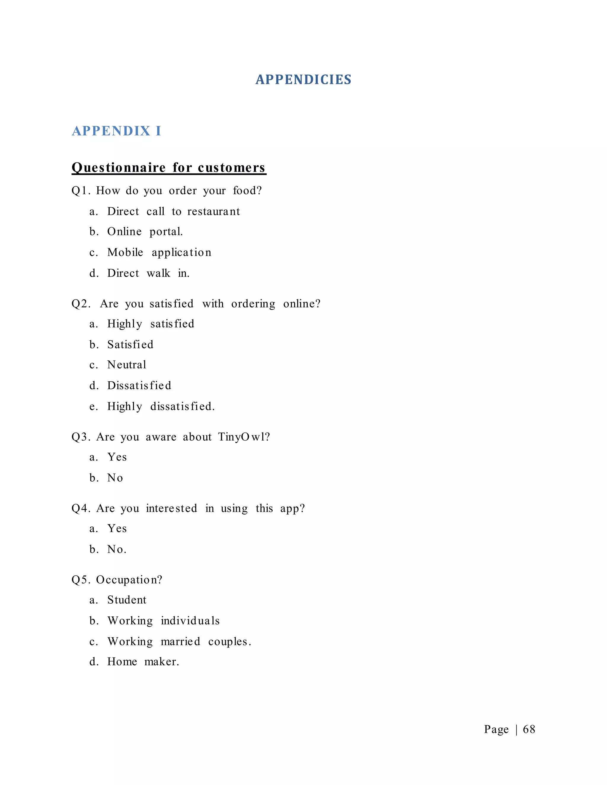 Page | 68
APPENDICIES
APPENDIX I
Questionnaire for customers
Q1. How do you order your food?
a. Direct call to restaurant
b. Online portal.
c. Mobile application
d. Direct walk in.
Q2. Are you satisfied with ordering online?
a. Highly satisfied
b. Satisfied
c. Neutral
d. Dissatisfied
e. Highly dissatisfied.
Q3. Are you aware about TinyO wl?
a. Yes
b. No
Q4. Are you interested in using this app?
a. Yes
b. No.
Q5. Occupation?
a. Student
b. Working individuals
c. Working married couples.
d. Home maker.
 