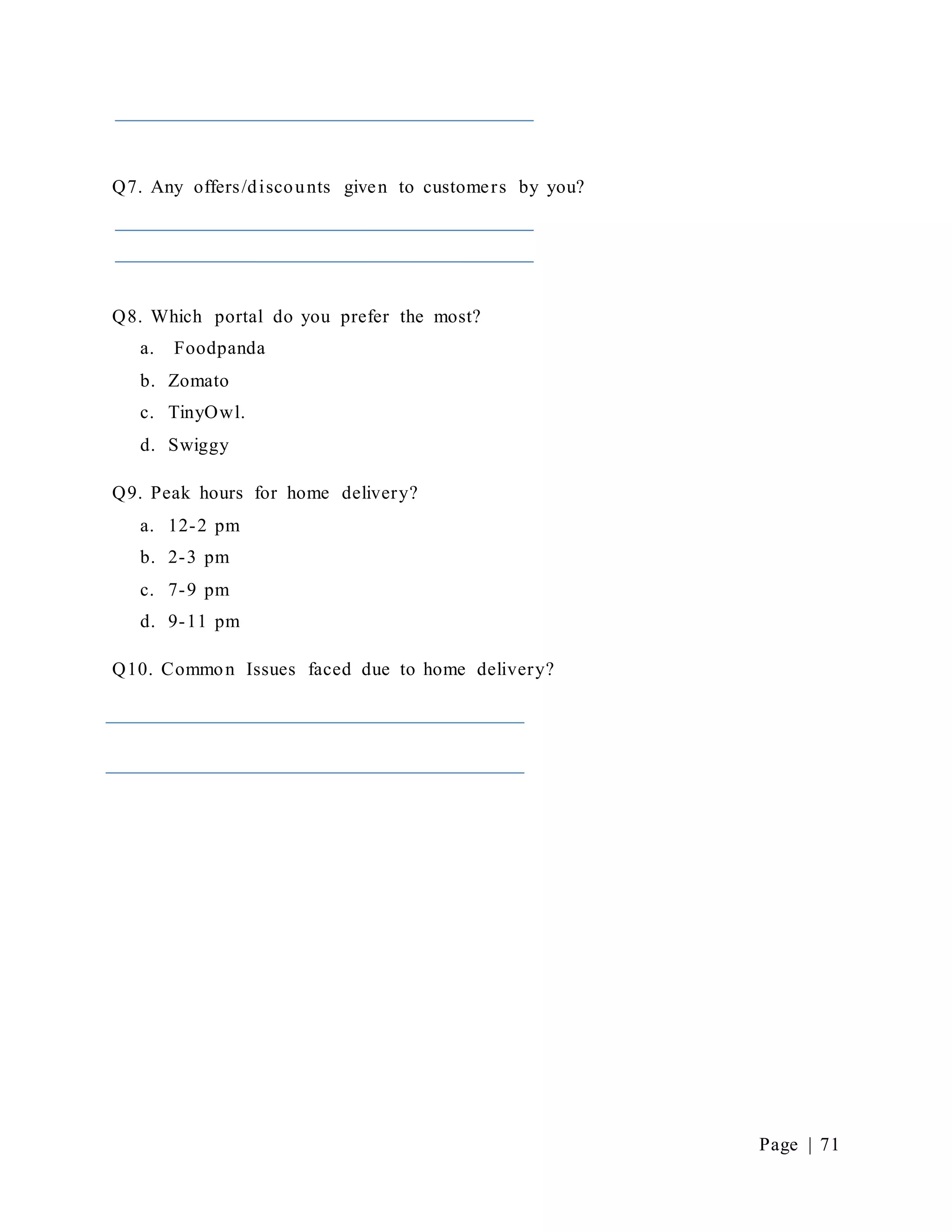Page | 71
Q7. Any offers/discounts given to customers by you?
Q8. Which portal do you prefer the most?
a. Foodpanda
b. Zomato
c. TinyOwl.
d. Swiggy
Q9. Peak hours for home delivery?
a. 12-2 pm
b. 2-3 pm
c. 7-9 pm
d. 9-11 pm
Q10. Common Issues faced due to home delivery?
 