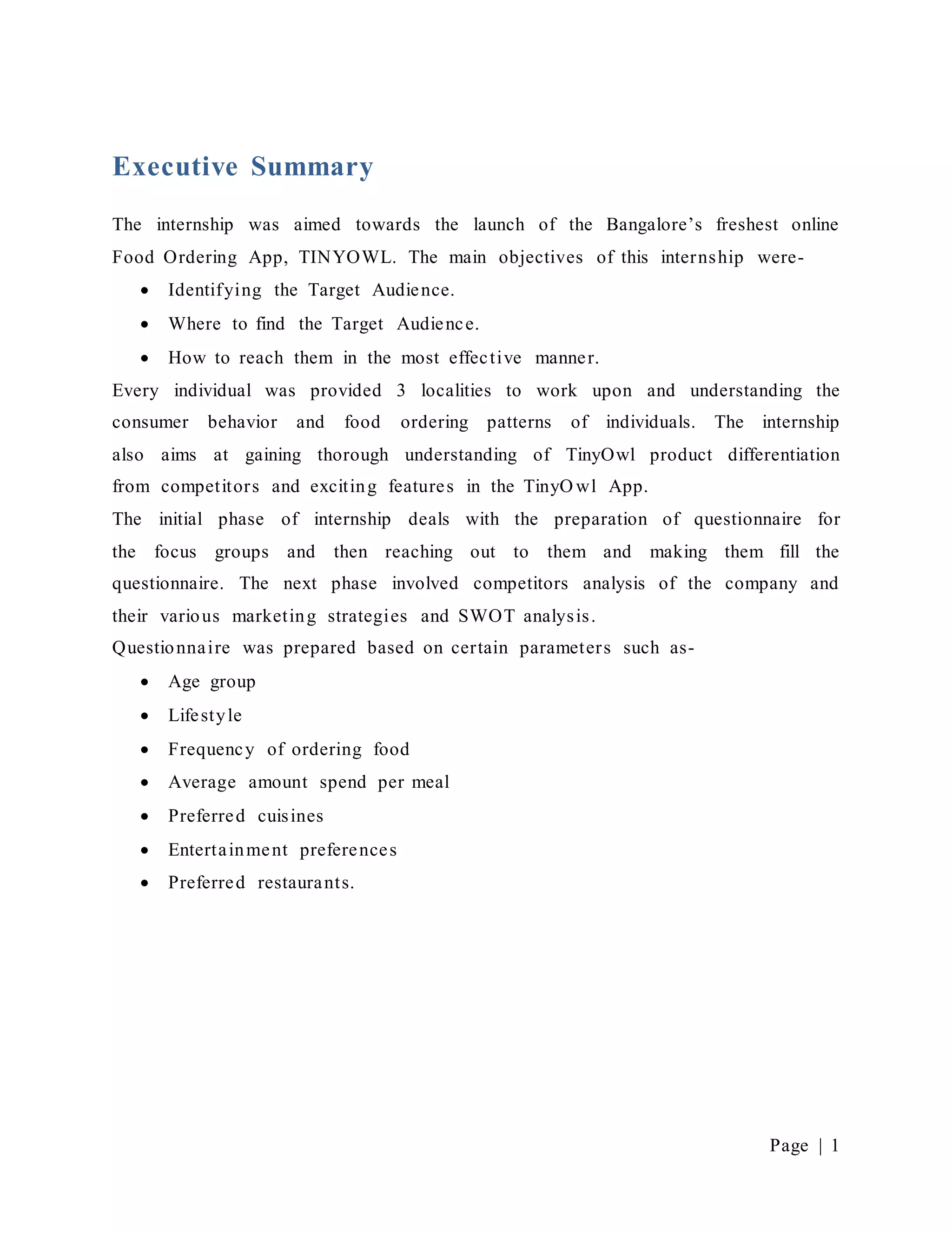 Page | 1
Executive Summary
The internship was aimed towards the launch of the Bangalore’s freshest online
Food Ordering App, TINYOWL. The main objectives of this internship were-
 Identifying the Target Audience.
 Where to find the Target Audience.
 How to reach them in the most effective manner.
Every individual was provided 3 localities to work upon and understanding the
consumer behavior and food ordering patterns of individuals. The internship
also aims at gaining thorough understanding of TinyOwl product differentiation
from competitors and exciting features in the TinyO wl App.
The initial phase of internship deals with the preparation of questionnaire for
the focus groups and then reaching out to them and making them fill the
questionnaire. The next phase involved competitors analysis of the company and
their various marketing strategies and SWOT analysis.
Questionnaire was prepared based on certain parameters such as-
 Age group
 Lifestyle
 Frequency of ordering food
 Average amount spend per meal
 Preferred cuisines
 Entertainment preferences
 Preferred restaurants.
 