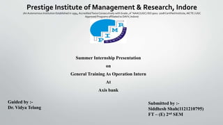 Prestige Institute of Management & Research, Indore
(An Autonomous Institution Established in 1994, AccreditedTwiceConsecutively with Grade „A‟ NAAC(UGC) ISO 9001: 2008 Certified Institute,AICTE / UGC
Approved Programs affiliated to DAVV, Indore)
Summer Internship Presentation
on
General Training As Operation Intern
At
Axis bank
Guided by :-
Dr. Vidya Telang
Submitted by :-
Siddhesh Shah(1121210795)
FT – (E) 2nd SEM
 