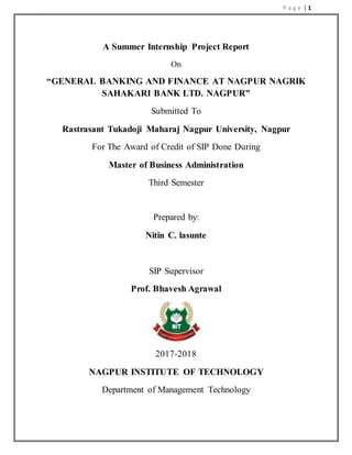 P a g e | 1
A Summer Internship Project Report
On
“GENERAL BANKING AND FINANCE AT NAGPUR NAGRIK
SAHAKARI BANK LTD. NAGPUR”
Submitted To
Rastrasant Tukadoji Maharaj Nagpur University, Nagpur
For The Award of Credit of SIP Done During
Master of Business Administration
Third Semester
Prepared by:
Nitin C. lasunte
SIP Supervisor
Prof. Bhavesh Agrawal
2017-2018
NAGPUR INSTITUTE OF TECHNOLOGY
Department of Management Technology
 