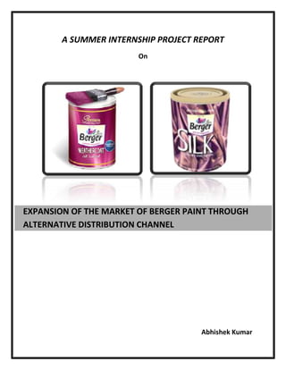 A SUMMER INTERNSHIP PROJECT REPORT
On
Abhishek Kumar
EXPANSION OF THE MARKET OF BERGER PAINT THROUGH
ALTERNATIVE DISTRIBUTION CHANNEL
 