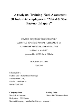 A Study on Training Need Assessment
Of Industrial employees in “Metal & Steel
Factory ,Ishapore”
SUMMER INTERNSHIP PROJECT REPORT
SUBMITTED TOWARDS PARTIAL FULFILLMENT OF
MASTERS IN BUSINESS ADMINISTRATION
(Affiliated to MAKAUT)
(Approved by AICTE, Govt. Of India)
ACADEMIC SESSION
2016-2017
Submitted By :
Student name : Zubair Inam Barbhuiya
Stream : MBA ( HR)
Roll No : 10400915162
Batch : 2015-2017
Company Guide Faculty Guide
Name : P.K Pattnayak Name : Prof.Rameswar Datta
Designation : DGM/admin
Name of Comapany : Metal & Steel factory, Ishapore
 