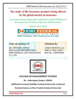 IDBI federal Life Insurance Co. Ltd. 2013
Ankit Mohan Lal Page 1
The study of life Insurance products being offered
by the global market in insurance
(A summer training project report submitted in partial fulfillment of
the requirement of Master of Business Administration)
(Session 2012-2014)
Under the guidance of: Submitted By:
Mr. UPENDRA SINGH ANKIT MOHAN LAL
(MANAGER DISTRIBUTION) MBA 3rd
Sem. GBTU
IDBI FEDERAL LIFE INSURANCE Roll No.-:1205070008
Co. LTD.
COLLEGE OF MANAGEMENT STUDIES
Mc – Robertganj, Kanpur, 208001
(Affiliated to Gautam Budhdha Technical University, Lucknow)
Formerly known as Uttar Pradesh technical University
 