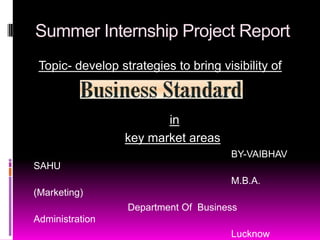 Summer Internship Project Report
 Topic- develop strategies to bring visibility of



                         in
                  key market areas
                                       BY-VAIBHAV
SAHU
                                       M.B.A.
(Marketing)
                  Department Of Business
Administration
                                       Lucknow
 