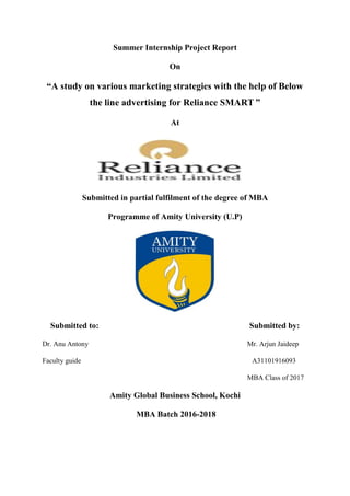 Summer Internship Project Report
On
“A study on various marketing strategies with the help of Below
the line advertising for Reliance SMART ”
At
Submitted in partial fulfilment of the degree of MBA
Programme of Amity University (U.P)
Submitted to: Submitted by:
Dr. Anu Antony Mr. Arjun Jaideep
Faculty guide A31101916093
MBA Class of 2017
Amity Global Business School, Kochi
MBA Batch 2016-2018
 