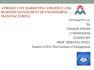 APROJECTON MARKETING STRATEGYAND
BUSINESS MANGEMENTOFENGINEERING
MANUFACTURING
By
THAKER JINESH
(178040592050)
GUIDED BY
PROF. DHRUPAL PATEL
Student of R.H. Patel Institute of Management
A M Design Pvt. Ltd.
 