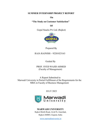 SUMMER INTERNSHIP PROJECT REPORT
On
“The Study on Customer Satisfaction”
Of
Gopal Snacks Pvt Ltd. (Rajkot)
Prepared By
RAJA RAJNISH – 92201823163
Guided By
PROF. SYED WAJID AHMED
(Faculty of Management)
A Report Submitted to
Marwadi University in Partial Fulfillment of the Requirements for the
MBA in Faculty of Business Management
JULY 2023
MARWADI UNIVERSITY
Rajkot-Morbi Road, At & Po. Gauridad,
Rajkot-360003, Gujarat, India
www.marwadiuniversity.in
 