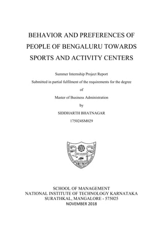 BEHAVIOR AND PREFERENCES OF
PEOPLE OF BENGALURU TOWARDS
SPORTS AND ACTIVITY CENTERS
Summer Internship Project Report
Submitted in partial fulfilment of the requirements for the degree
of
Master of Business Administration
by
SIDDHARTH BHATNAGAR
175024SM029
SCHOOL OF MANAGEMENT
NATIONAL INSTITUTE OF TECHNOLOGY KARNATAKA
SURATHKAL, MANGALORE - 575025
NOVEMBER 2018
 
